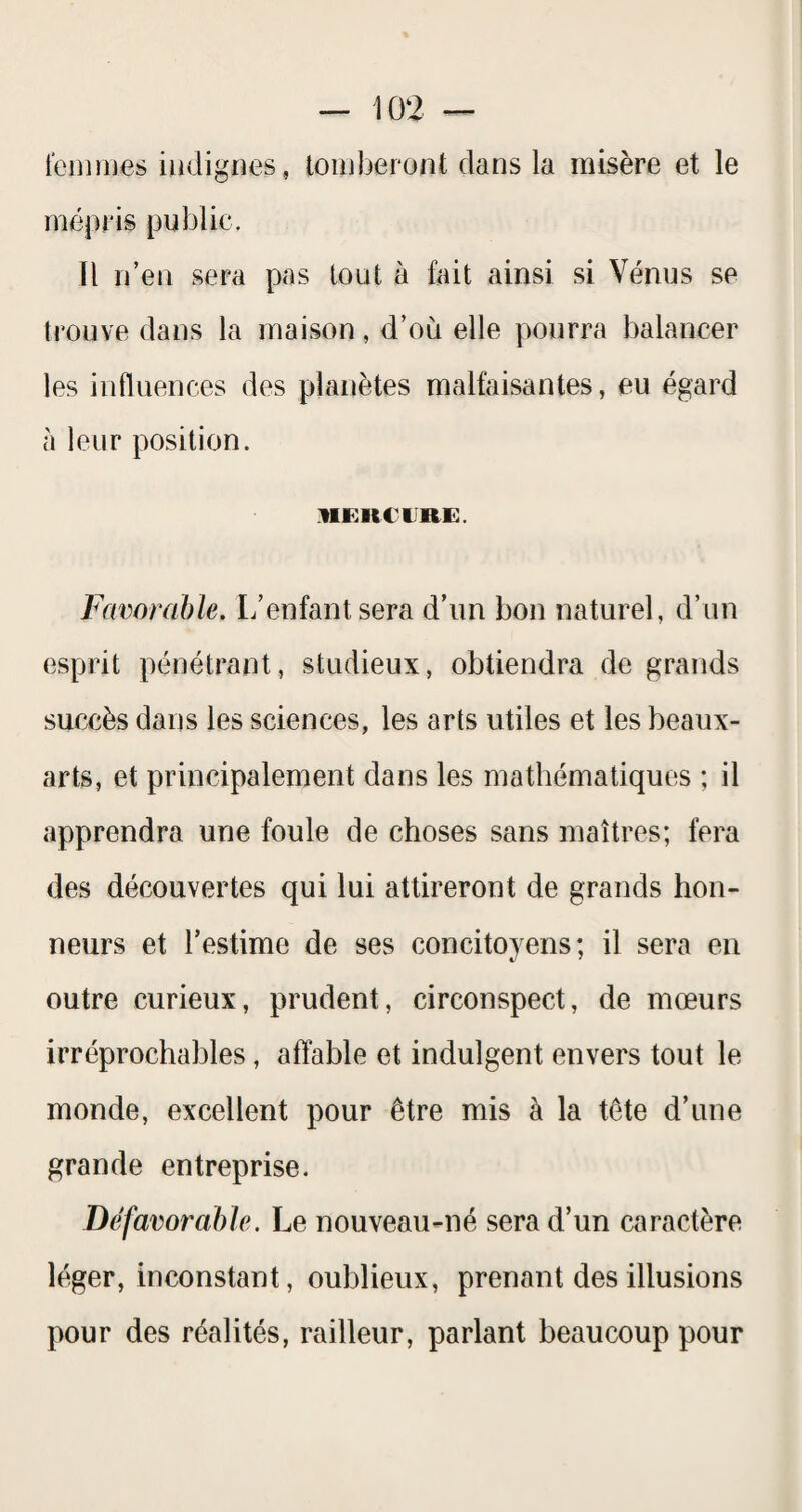 Icmrnes iüdignes, touiberont dans la misère et le mépris public. Il n’en sera pas tout à fait ainsi si Vénus se trouve dans la maison, d’où elle pourra balancer les influences des planètes malfaisantes, eu égard à leur position. IIKKCIRE. Favorable. L’enfant sera d’un bon naturel, d’un esprit pénétrant, studieux, obtiendra de grands succès dans les sciences, les arts utiles et les beaux- arts, et principalement dans les mathématiques ; il apprendra une foule de choses sans maîtres; fera des découvertes qui lui attireront de grands hon¬ neurs et l’estime de ses concitoyens; il sera en outre curieux, prudent, circonspect, de mœurs irréprochables, affable et indulgent envers tout le monde, excellent pour être mis à la tête d’une grande entreprise. Défavorable. Le nouveau-né sera d’un caractère léger, inconstant, oublieux, prenant des illusions pour des réalités, railleur, parlant beaucoup pour