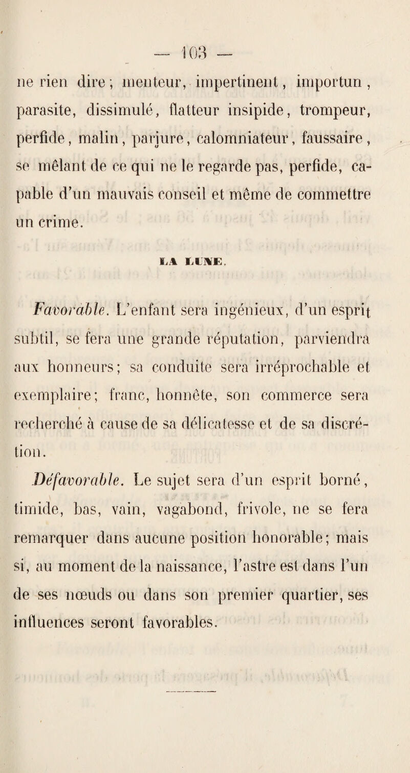 ne rien dire; menteur, impertinent, importun, parasite, dissimulé, flatteur insipide, trompeur, perfide, malin, parjure, calomniateur, faussaire , se mêlant de ce qui ne le regarde pas, perfide, ca¬ pable d’un mauvais conseil et même de commettre un crime. Favorable. L’enfant sera ingénieux, d’un esprit subtil, se fera une grande réputation, parviendra aux honneurs; sa conduite sera irréprochable et exemplaire; franc, honnête, son commerce sera reclierché à cause de sa délicatesse et de sa discré¬ tion. Défavorable. Le sujet sera d’un esprit borné, timide, bas, vain, vagabond, frivole, ne se fera remarquer dans aucune position honorable; mais si, au moment de la naissance, l’astre est dans l’un de ses nœuds ou dans son premier quartier, ses influences seront favorables.