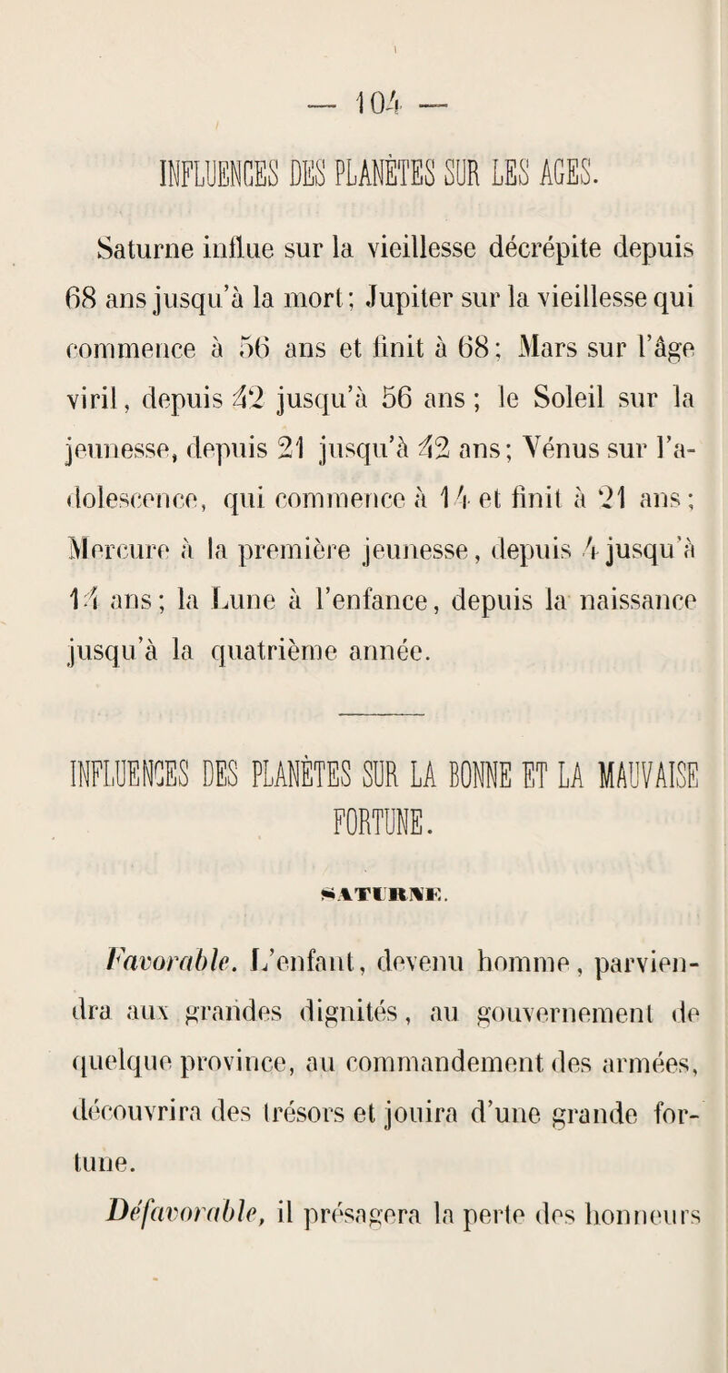 Saturne influe sur la vieillesse décrépite depuis 68 ans jusqu’à la mort; Jupiter sur la vieillesse qui commence à 56 ans et finit à 68 ; Mars sur l’âge viril, depuis ^2 juscju’à 56 ans ; le Soleil sur la jeunesse, depuis 21 jusqu’à 42 ans; Yénus sur l’a¬ dolescence, qui commence à 1 à et finit à 21 ans ; Mercure à la première jeunesse, depuis 4 jusqu’à 14 ans; la Lune à l’enfance, depuis la naissance jusqu’à la quatrième année. INFLUENCES DES PLANÈTES SUR LA BONNE ET LA MAUVAISE FORTUNE. Favorable. L’enfant, devenu homme, parvien¬ dra aux grandes dignités, au gouvernement «le (quelque province, au commandement des armées, découvrira des (résors et jouira d’une grande for¬ tune. Défavorable, il présagera la perle des hoimeurs