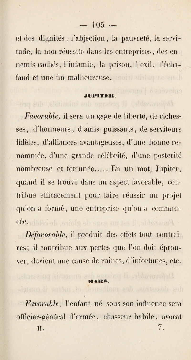 et des dignités , l’abjection, la pauvreté, la servi¬ tude, la non-réussite dans les entreprises, des en¬ nemis cachés, Finfamie, la prison, l’exil, l’éclKi- faud et une fin malheureuse, JDPITKR. Favorable, il sera un gage de liberté, de riches¬ ses, d’honneurs, d’amis puissants, de serviteurs fidèles, d’alliances avantageuses, d’une bonne re¬ nommée, d’une grande célébrité, d’une postérité nombreuse et fortunée.En un mot, Jupiter, quand il se trouve dans un aspect favorable, con¬ tribue efficacement pour faire réussir un projet qu’on a formé, une entreprise qu’on a commen¬ cée. Défavorable, il produit des effets tout contrai¬ res; il contribue aux pertes que l’on doit éprou¬ ver, devient une cause de ruines, d’infortunes, etc. Favorable, l’enfant né sous son influence sera officier-général d’armée, chasseur habile, avocat 7. II.