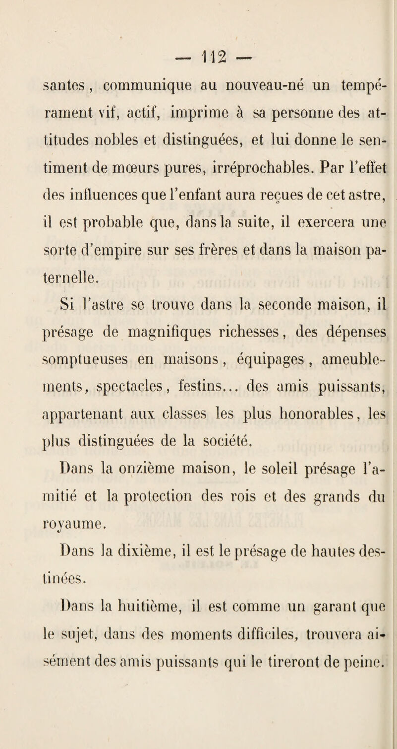 santés, communique au nouveau-né un tempé¬ rament vif, actif, imprime à sa personne des at¬ titudes nobles et distinguées, et lui donne le sen¬ timent de mœurs pures, irréprochables. Par l’effet des influences que l’enfant aura reçues de cet astre, il est probable que, dans la suite, il exercera une sorte d’empire sur ses frères et dans la maison pa¬ ternelle. Si l’astre se trouve dans la seconde maison, il présage de magnifiques richesses, des dépenses somptueuses en maisons, équipages, ameuble- rnents, spectacles, festins... des amis puissants, appartenant aux classes les plus honorables, les plus distinguées de la société. Dans la onzième maison, le soleil présage l’a¬ mitié et la protection des rois et des grands du royaume. Dans la dixième, il est le présage de hautes des¬ tinées. Dans la huitième, il est comme un garant que le sujet, dans des moments difficiles, trouvera ai¬ sément des amis puissants qui le tireront de peine.