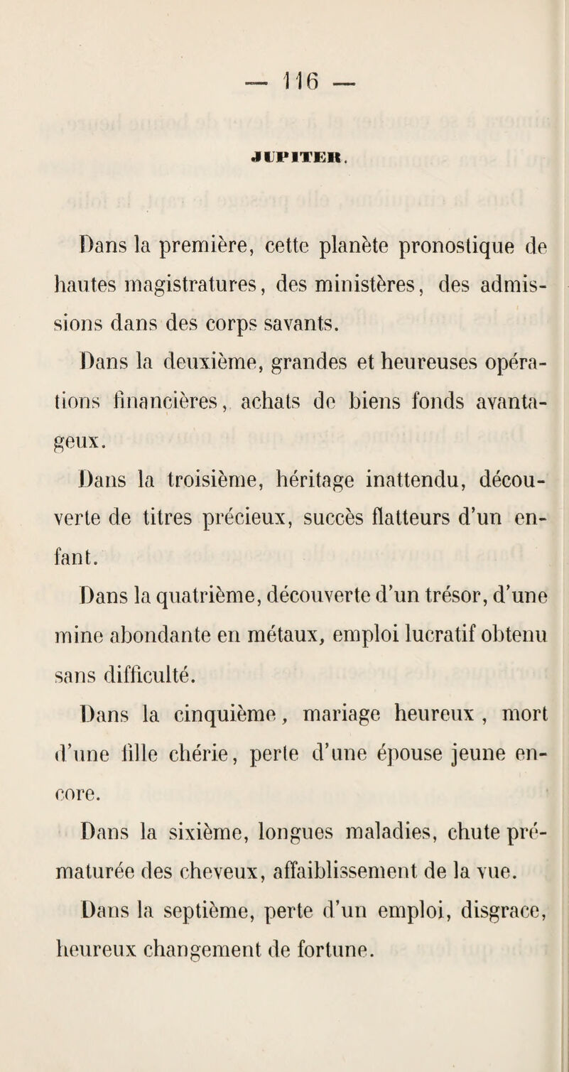 JUPITER. Dans la première, cette planète pronostique de hautes magistratures, des ministères, des admis¬ sions dans des corps savants. Dans la deuxième, grandes et heureuses opéra¬ tions financières, achats de biens fonds avanta¬ geux. Dans la troisième, héritage inattendu, décou¬ verte de titres précieux, succès flatteurs d’un en¬ fant. Dans la quatrième, découverte d’un trésor, d’une mine abondante en métaux, emploi lucratif obtenu sans difficulté. Dans la cinquième, mariage heureux , mort d’une fille chérie, perle d’une épouse jeune en¬ core. Dans la sixième, longues maladies, chute pré¬ maturée des cheveux, affaiblissement de la vue. Dans la septième, perte d’un emploi, disgrâce, heureux changement de fortune.