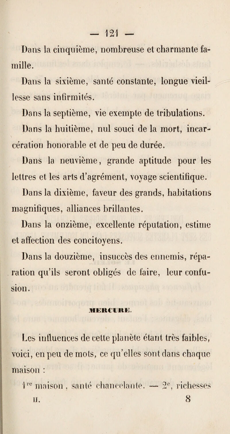 — 121 — Dans la cinquième, nombreuse et charmante fa¬ mille. Dans la sixième, santé constante, longue vieil¬ lesse sans infirmités. Dans la septième, vie exempte de tribulations. Dans la huitième, nul souci de la mort, incar¬ cération honorable et de peu de durée. Dans la neuvième, grande aptitude pour les lettres et les arts d’agrément, voyage scientifique. Dans la dixième, faveur des grands, habitations magnifiques, alliances brillantes. Dans la onzième, excellente réputation, estime et affection des concitoyens. Dans la douzième, insuccès des ennemis, répa¬ ration qu’ils seront obligés de faire, leur confu¬ sion . .nERCuufti. Les influences de cette planète étant très faibles, voici, en peu de mots, ce qu’elles sont dans chaque maison : D^Mnaison, santé chancelante. — 2*^', richesses