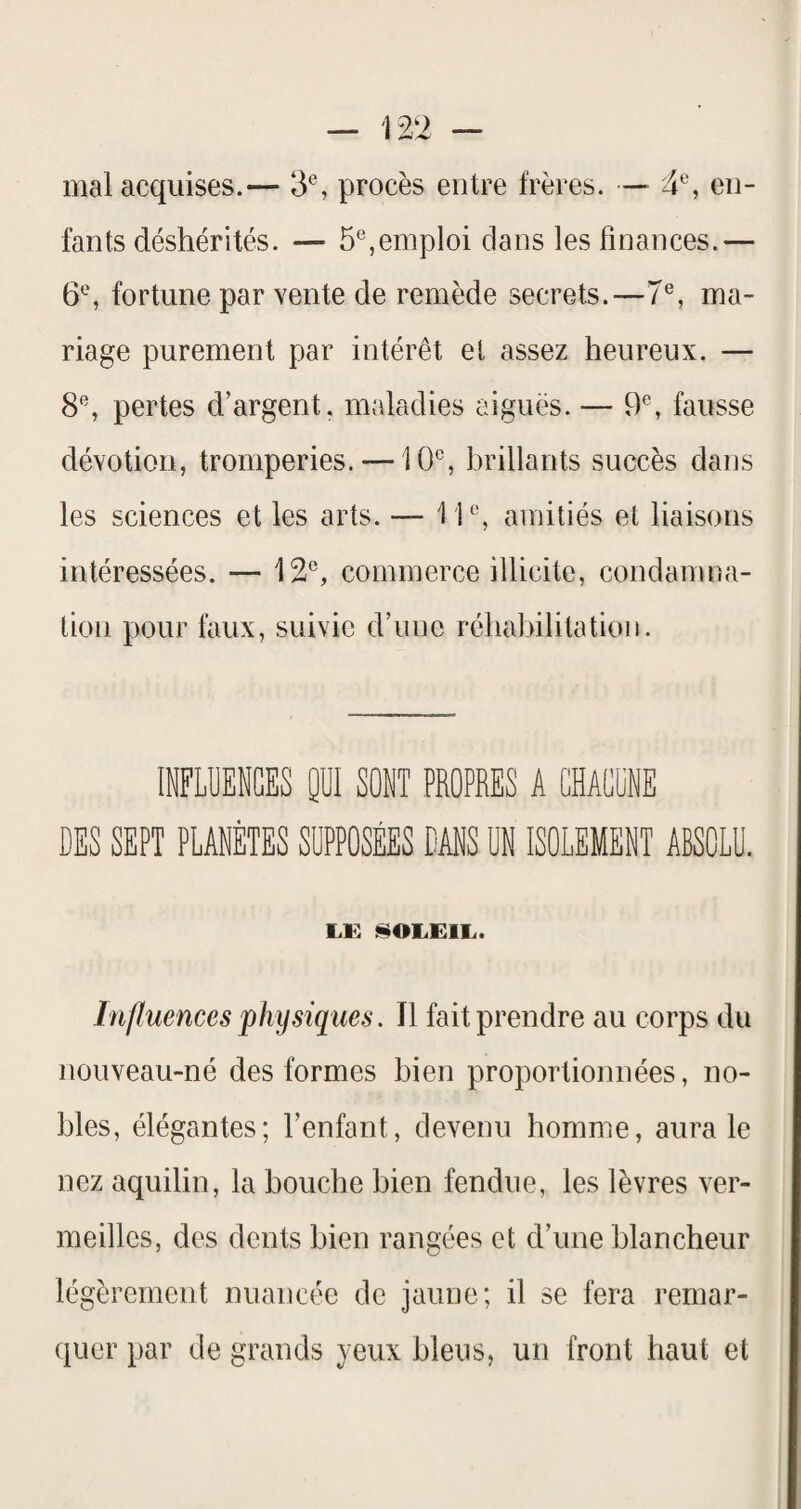 mal acquises.— 3% procès entre frères. — 4®, en¬ fants déshérités. — 5®,emploi clans les finances.— 6^, fortune par vente de remède secrets.—7®, ma¬ riage purement par intérêt et assez heureux. — 8*^, pertes d’argent, maladies aiguës. — 9®, fausse dévotion, tromperies. —10*^, brillants succès dans les sciences et les arts. — 1amitiés et liaisons intéressées. — 12®, commerce illicite, condamna¬ tion pour faux, suivie d’une réhabilitation. INFLUENCES 0ÜI SONT PROPRES A CHACUNE DES SEPT PLANÈTES SUPPOSÉES DANS UN ISOLEMENT ABSOLU. lÆ i^OLElL. Influences physiques. Il fait prendre au corps du nouveau-né des formes bien proportionnées, no¬ bles, élégantes; l’enfant, devenu homme, aura le nez aquilin, la bouche bien fendue, les lèvres ver¬ meilles, des dents bien rangées et d’une blancheur légèrement nuancée de jaune; il se fera remar¬ quer par de grands yeux bleus, un front haut et