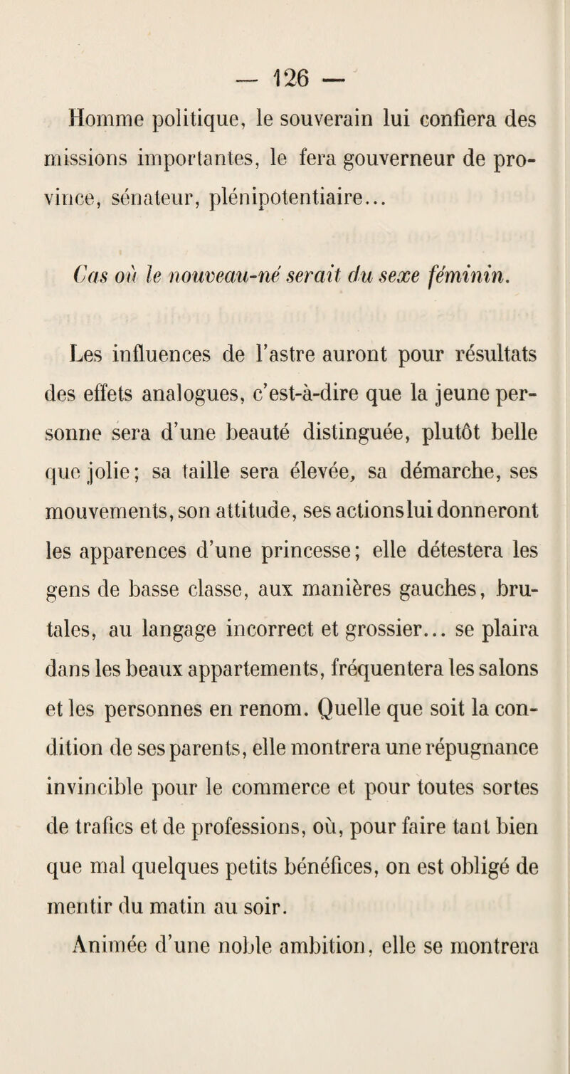 Homme politique, le souverain lui confiera des missions importantes, le fera gouverneur de pro¬ vince, sénateur, plénipotentiaire... Cas où le nouveaii-né serait du sexe féminin. Les influences de l’astre auront pour résultats des effets analogues, c’est-à-dire que la jeune per¬ sonne sera d’une beauté distinguée, plutôt belle que jolie; sa taille sera élevée, sa démarche, ses mouvements, son attitude, ses actions lui donneront les apparences d’une princesse ; elle détestera les gens de basse classe, aux manières gauches, bru¬ tales, au langage incorrect et grossier... se plaira dans les beaux appartements, fréquentera les salons et les personnes en renom. Quelle que soit la con¬ dition de ses parents, elle montrera une répugnance invincible pour le commerce et pour toutes sortes de trafics et de professions, où, pour faire tant bien que mal quelques petits bénéfices, on est obligé de mentir du matin au soir. Animée d’une noble ambition, elle se montrera