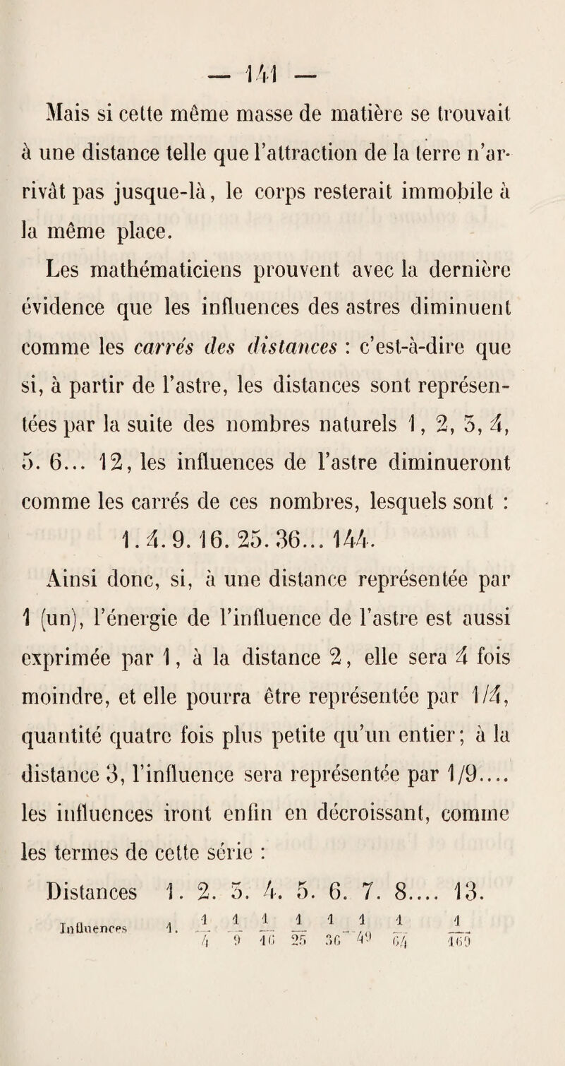 Mais si cette même masse de matière se trouvait à une distance telle que l’attractioii de la terre n’ar¬ rivât pas jusque-là, le corps resterait immobile à la même place. Les mathématiciens prouvent avec la dernière évidence que les influences des astres diminuent comme les carrés des distances : c’est-à-dire que si, à partir de l’astre, les distances sont représen¬ tées par la suite des nombres naturels 1, 2, 3, û, 5. 6... 12, les influences de l’astre diminueront comme les carrés de ces nombres, lesquels sont : 1.4.9.16. 25.36... 144. Ainsi donc, si, à une distance représentée par 1 (un), l’énergie de l’influence de l’astre est aussi exprimée par 1, à la distance 2, elle sera 4 fois moindre, et elle pourra être représentée par 1/4, quantité quatre fois plus petite qu’un entier; à la distance 3, l’influence sera représentée par 1/9.... les influences iront enfin en décroissant, comme les termes de cette série : Distances 1. 2. 3. 4. 5. 6. 7. 8.... 13. 1 1 i 1111 1 T, 'é 2rï nG“ i]/; Inüuencps