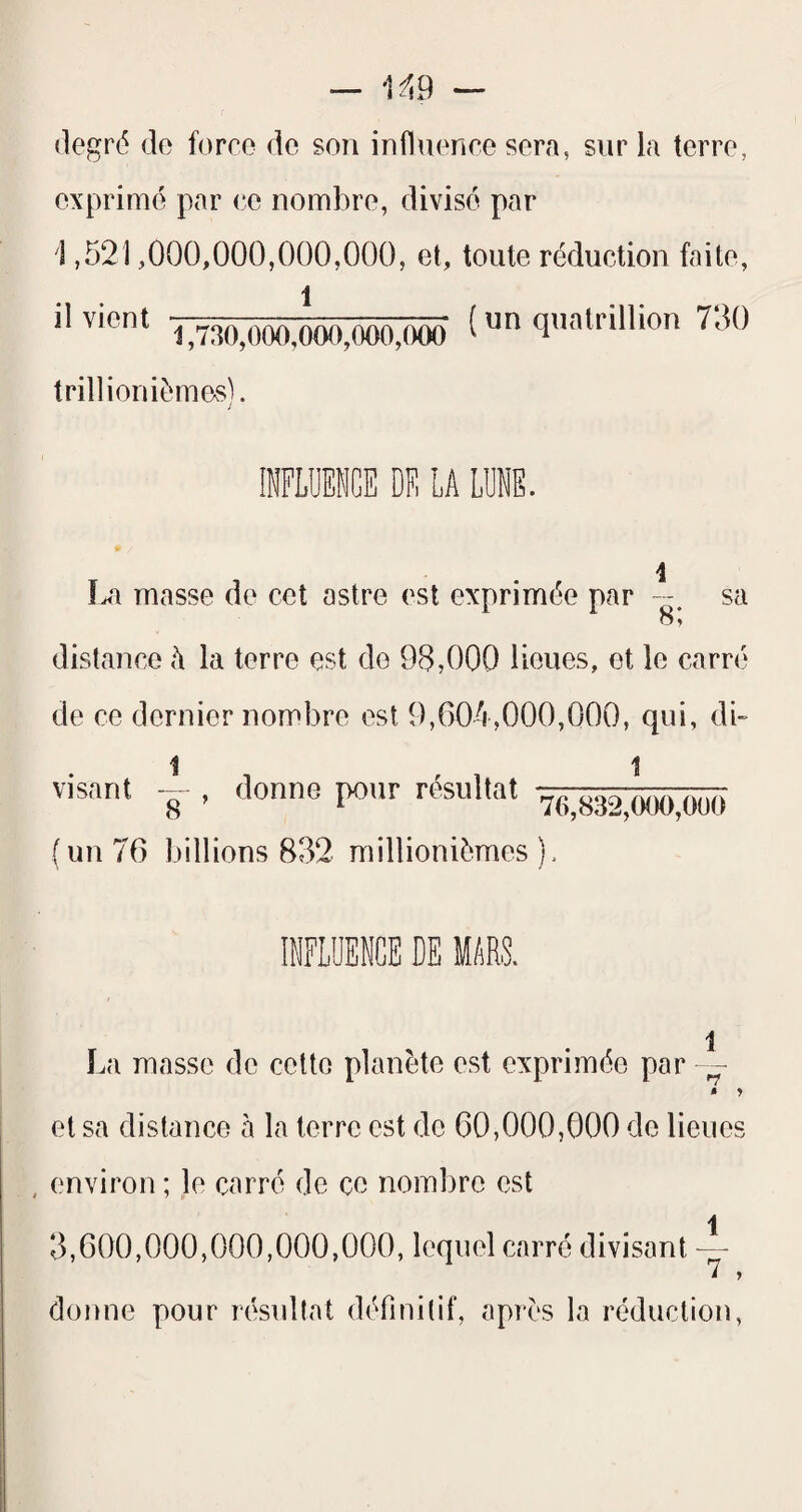 degré de force de son influence sera, sur la terre, exprimé par ce nombre, divisé par 1,521,000,000,000,000, et, toute réduction faite, il vient ^^730^000,000,000,(XK) ^ qnatrillion 730 trillioniémes). La masse de cet astre est exprimée par sa 8', distance h la terre est do 98,000 lieues, et le carré de ce dernier nombre est 9,604,000,000, qui, di- visant i , donne pour résultat V(i,832,!K)0,Ooa ( un 76 billions 832 millionièmes ). imUENCE DE MARS. 1 ï.a masse de cette planète est exprimée par - » y et sa distance à la terre est do 60,000,000 de lieues , environ ; le carré de ce nombre est 3,600,000,000,000,000, lequel carré divisant -- donne pour résullat définitif, après la réduction,