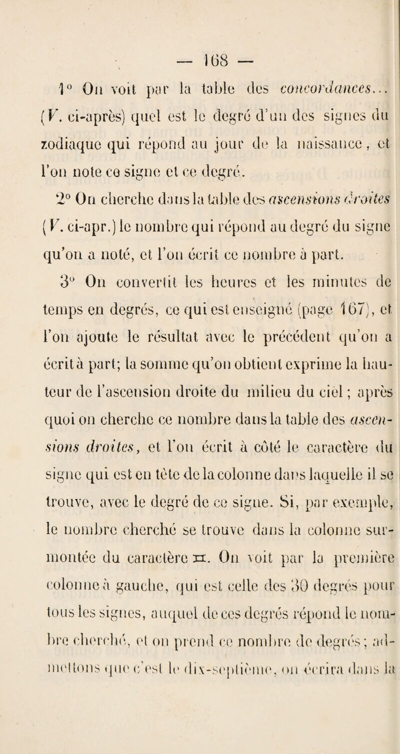 1 Ou voit pur la lubie des concordances... (F. ci-après) quel est le degré d’uii des signes du zodiaque qui répond au jour d(‘ la naissance, et l’on note co signe et ce degré. 2° On clicrche dans la Udde dis? ascensions droites ( V. ci-apr.) le nombre qui répond au degré du signe qu’oii a noté, et l’on écrit ce nombre à part. 3^ On convertit les heures et les minutes de temps en degrés, ce qui est enseigné (page 167), et l’on ajoute le résultat avec le précédent qu’on a écrit à part; la somme qu’on obtient exprime la hau¬ teur de l’ascension droite du milieu du ciel ; après quoi on cherche ce nombre dans la table des ascen¬ sions droites, et l’on écrit à côté le caractère du signe qui est en tète de la colonne dai^s laquelle il se trouve, avec le degré de ce signe. Si, par exemple, le nombre cherché se trouve dans la colonne sur¬ montée du caractère rt. On voit par la première colonne à gauche, qui est celle des 30 degrés pour tous les signes, auquel de ces degrés répond le nom¬ bre cherclui, (U on prend ce nombre de <legrés; ad- luiMlons qu(‘ c'(‘st le di\-s(‘plièiu(‘, on écrira <lans la