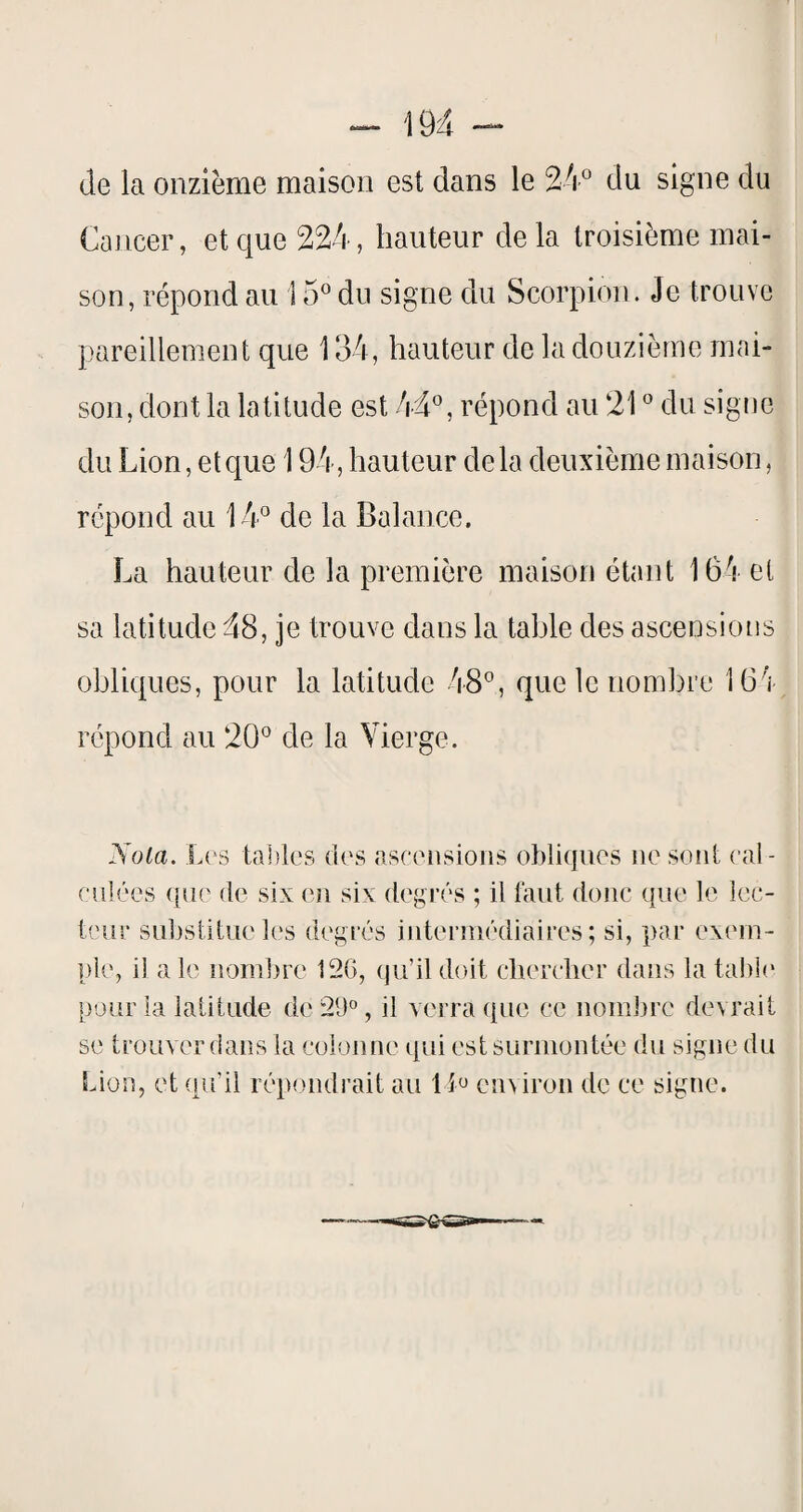 (le la onzième maison est dans le 24° du signe du Cancer, et que 224, hauteur de la troisième mai¬ son, répond au 15° du signe du Scorpion. Je trouve pareillement que 134, hauteur de la douzième mai¬ son, dont la latitude est 44°, répond au 21 ° du sigoe du Lion, et que 194, hauteur de la deuxième maison, répond au 14° de la Balance. La hauteur de la première maison étant 164 et sa latitude 48, je trouve dans la table des ascensions obliques, pour la latitude 48°, que le nombre 164 répond au 20° de la Vierge. Nota. Les tailles des ascensions obliques ne sont cal¬ culées que (le six eîi six degrés ; il faut donc que le lec¬ teur substitue les degrés intermédiaires; si, par exem¬ ple, il a le nombre 126, qu’il doit cherclier dans la tabl(‘ pour la latitude de 29°, il verra que ce nombre devrait se trouver dans la colonne qui est surmontée du signe du Lion, et qu’il répondrait au l i'J en^iron de ce signe.