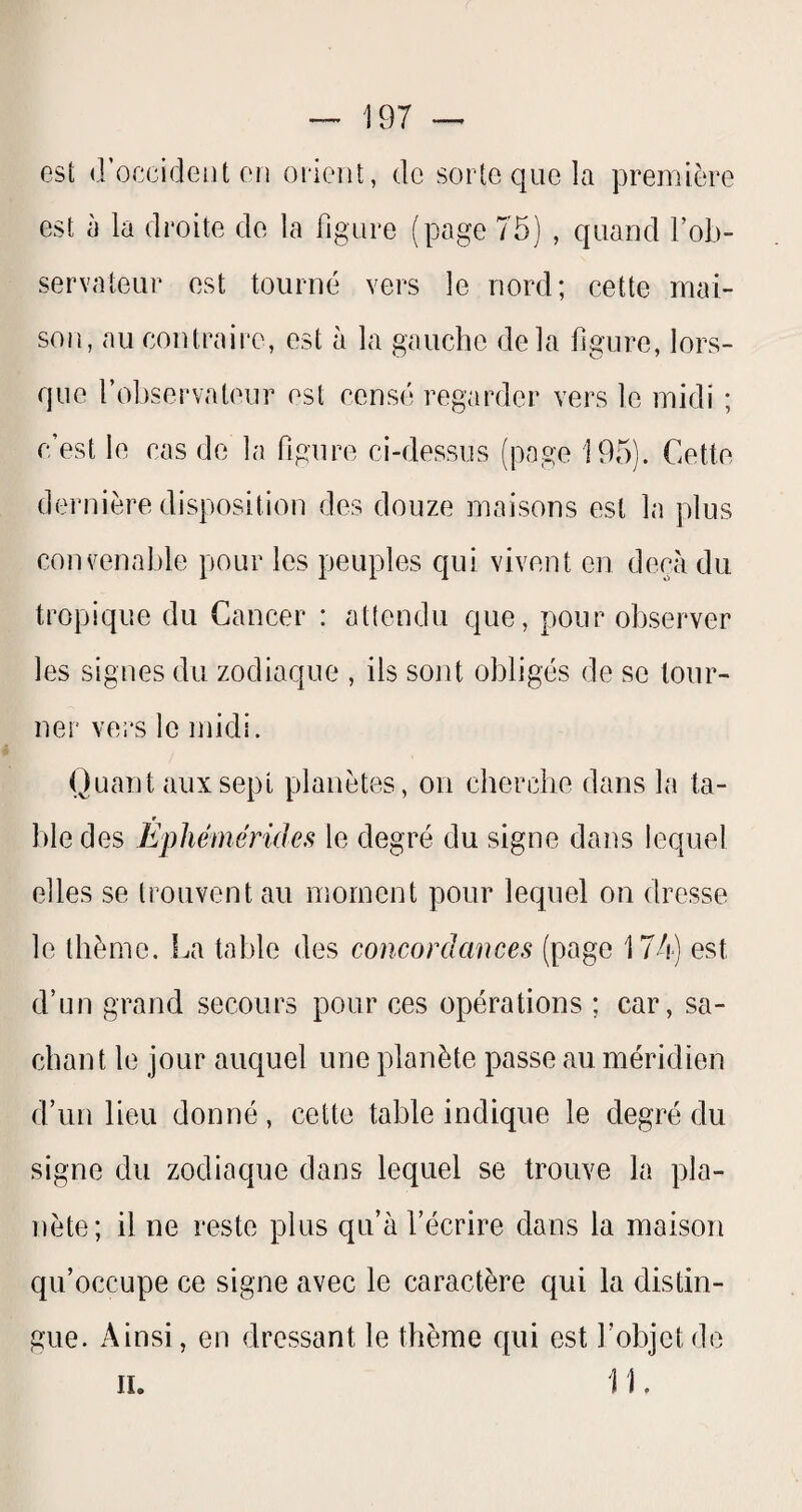 est (.roccideiit ou oiient, de sorte que la première est à la droite de la figure (page 75) , quand l’ob¬ servateur est tourné vers le nord; cette mai¬ son, au contraire, est à la gauche delà figure, lors¬ que foliservateur est censé regarder vers le midi ; c’est le cas de la figure ci-dessus (page 195). Cette dernière disposition des douze maisons est la plus convenable pour les peuples qui vivent en deçà du tropique du Cancer : attendu que, pour observer les signes du zodiaque , ils sont obligés de se tour¬ ner vers le midi. Quant aux sept planètes, on cherche dans la ta¬ ble des Ephémérides le degré du signe dans lequel elles se trouvent au moment pour lequel on dresse le thème. La table des concordances (page 174) est d’un grand secours pour ces opérations ; car, sa¬ chant le jour auquel une planète passe au méridien d’un lieu donné, cette table indique le degré du signe du zodiaque dans lequel se trouve la pla¬ nète; il ne reste plus qu’à l’écrire dans la maison qu’occupe ce signe avec le caractère qui la distin¬ gue. Ainsi, en dressant le thème qui est l’objet do