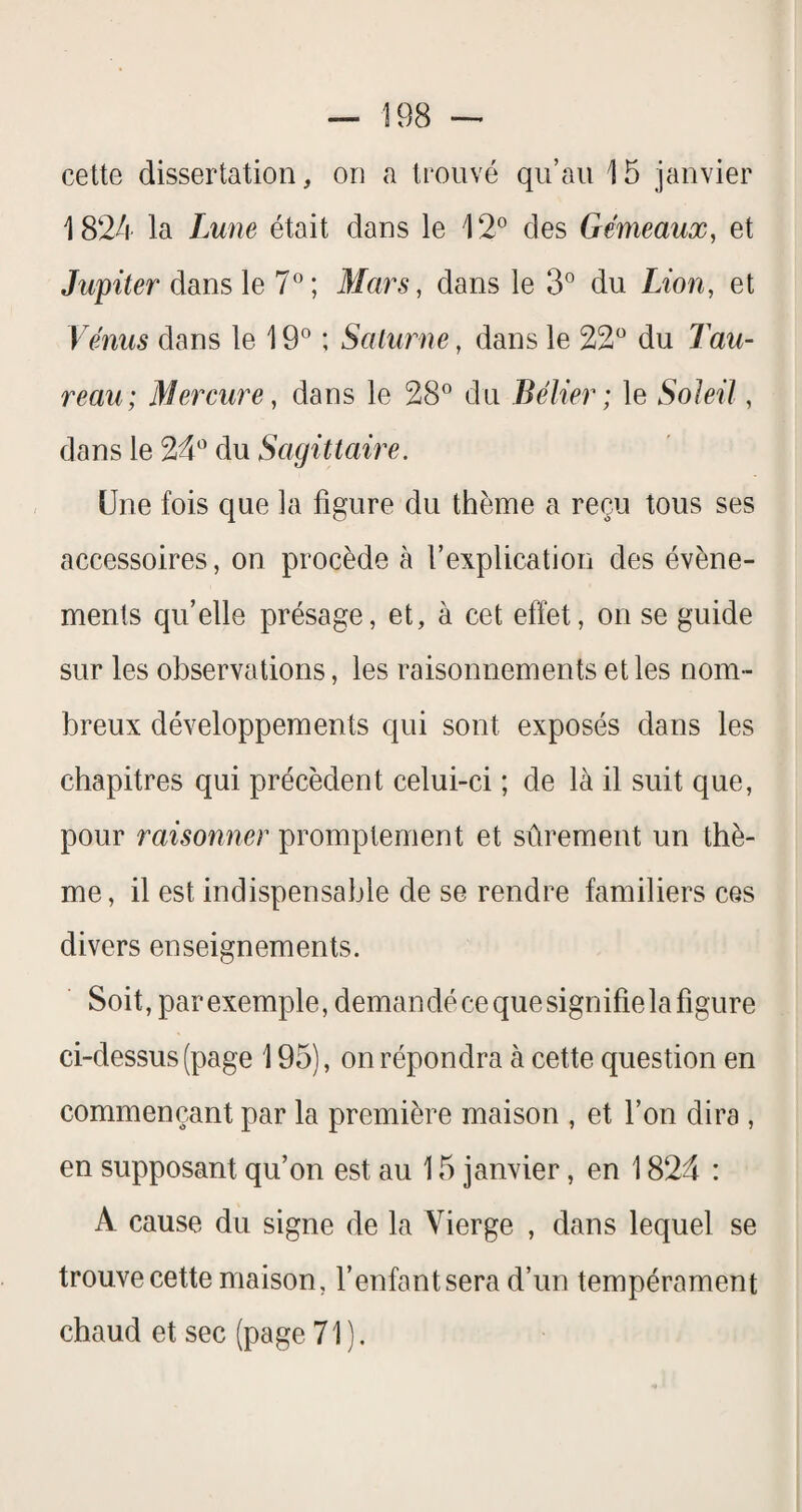 cette dissertation, on a trouvé qu’au 15 janvier 1824 la Lune était dans le 12® des Gémeaux, et Jupiter dans le 7®; Mars, dans le 3® du Lion, et Vemus dans le 19® ; Saturne, dans le 22® du Tau¬ reau; Mercure, dans le 28® du Bélier ; le Soleil, dans le 24® du Sagittaire. Une fois que la figure du thème a reçu tous ses accessoires, on procède à l’explication des évène¬ ments quelle présage, et, à cet effet, on se guide sur les observations, les raisonnements et les nom¬ breux développements qui sont exposés dans les chapitres qui précèdent celui-ci ; de là il suit que, pour raisonner promptement et sûrement un thè¬ me, il est indispensable de se rendre familiers ces divers enseignements. Soit, par exemple, demandé ce que signifie la figure ci-dessus (page 195), on répondra à cette question en commençant par la première maison , et l’on dira , en supposant qu’on est au 15 janvier, en 1824 : A cause du signe de la Vierge , dans lequel se trouve cette maison, fenfantsera d’un tempérament chaud et sec (page 71).