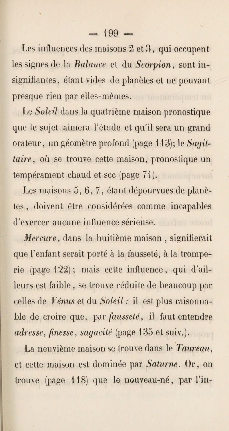 Les influences des maisons 2 et 3, qui occupent les signes de la Balance et du Scorpion, sont in- signifiantes, étant vides de planètes et ne pouvant presque rien par elles-mêmes. Le Soleil dans la quatrième maison pronostique que le sujet aimera l’étude et qu’il sera un grand orateur, un géomètre profond (page 113); le Sagit¬ taire, où se trouve cette maison, pronostique un tempérament chaud et sec (page 71). Les maisons 5, 6, 7, étant dépourvues de planè¬ tes , doivent être considérées comme incapables d’exercer aucune influence sérieuse. Mercure, dans la huitième maison , signifierait que l’enfant serait porté à la fausseté, à la trompe¬ rie (page 122); mais cette influence, qui d’ail¬ leurs est faible, se trouve réduite de beaucoup par celles de Vénus et du Soleil : il est plus raisonna¬ ble de croire que, p&v fausseté, il faut entendre adresse, finesse, sagacité (page 135 et suiv.). •_ La neuvième maison se trouve dans le Taureau, et cette maison est dominée par Saturne. Or, on trouve (page 118) que le nouveau-né, par fin-