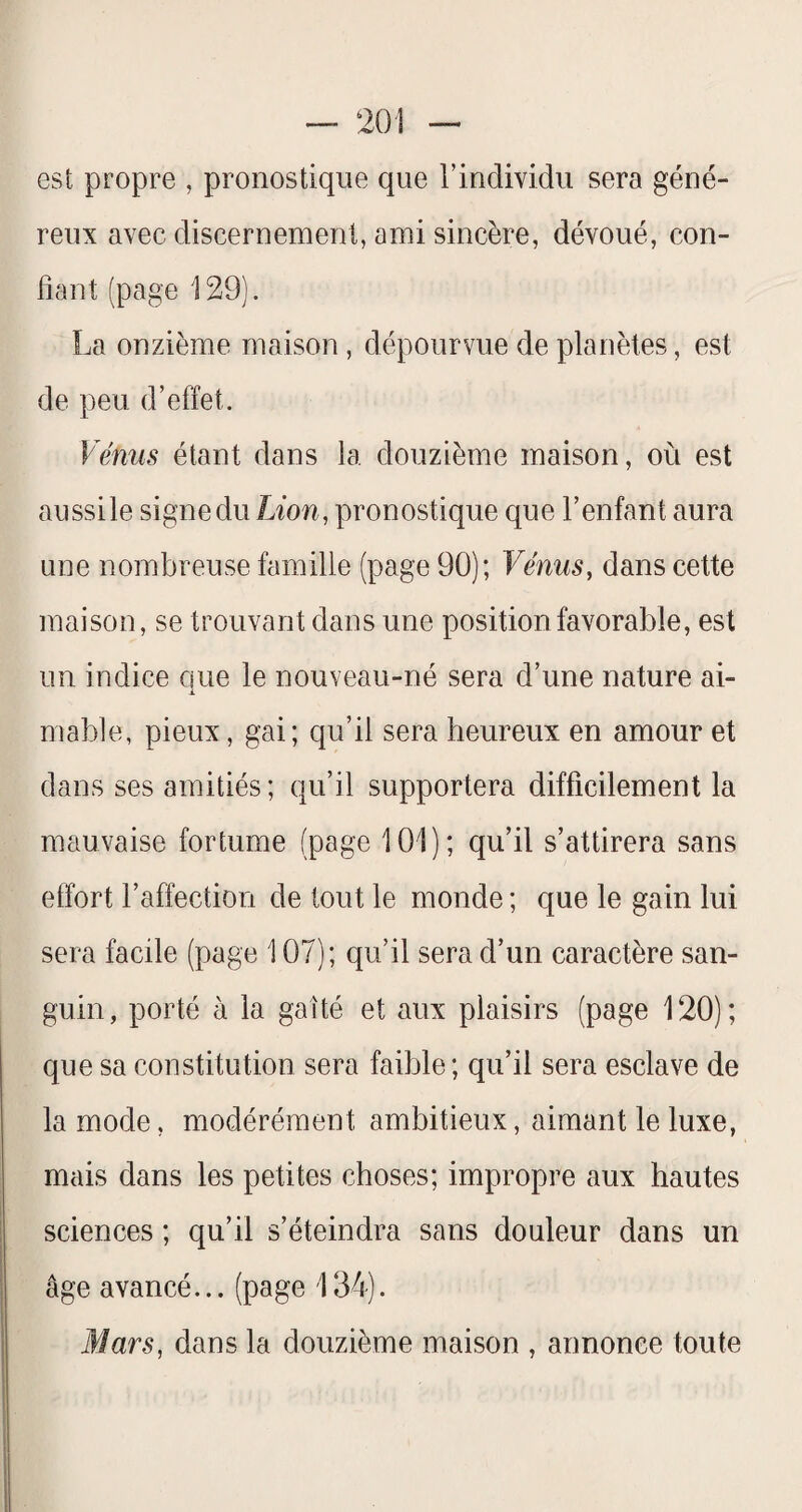 est propre , pronostique que l’individu sera géné¬ reux avec discernement, ami sincère, dévoué, con¬ fiant (page 129). La onzième maison, dépourvue de planètes, est de peu d’effet. Vénus étant dans la douzième maison, où est aussile signedu Lion, pronostique que l’enfant aura une nombreuse famille (page 90); Vénus, dans cette maison, se trouvant dans une position favorable, est un indice que le nouveau-né sera d’une nature ai- niable, pieux, gai; qu’il sera heureux en amour et dans ses amitiés; qu’il supportera difficilement la mauvaise fortume (page 101); qu’il s’attirera sans effort l’affection de tout le monde ; que le gain lui sera facile (page 107); qu’il sera d’un caractère san¬ guin, porté à la gaîté et aux plaisirs (page 120); que sa constitution sera faible; qu’il sera esclave de la mode, modérément ambitieux, aimant le luxe, mais dans les petites choses; impropre aux hautes sciences ; qu’il s’éteindra sans douleur dans un âge avancé... (page 134). Mars, dans la douzième maison , annonce toute