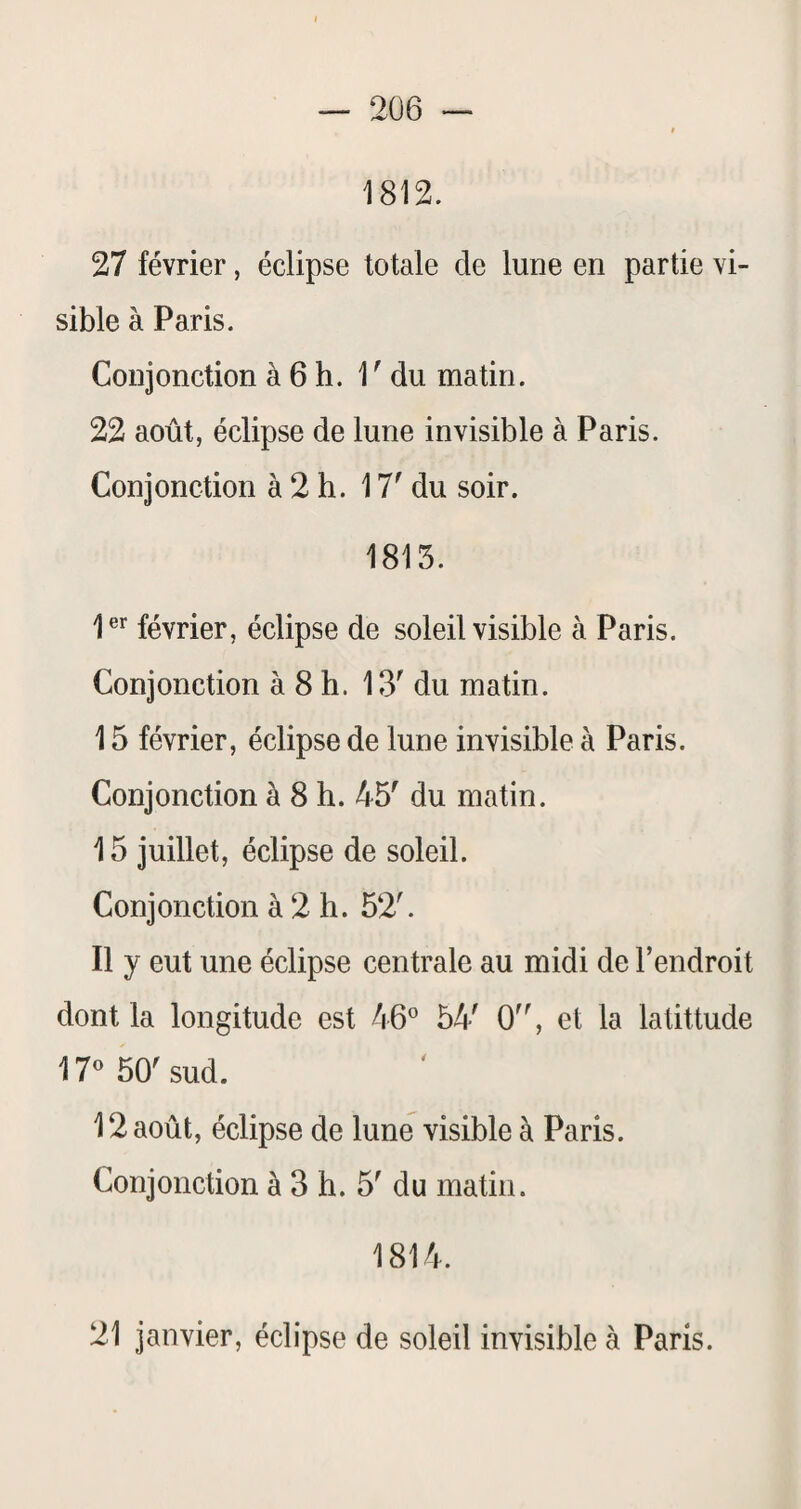 1812. 27 février, éclipse totale de lune en partie vi¬ sible à Paris. Conjonction à 6 h. 1 ' du matin. 22 août, éclipse de lune invisible à Paris. Conjonction à 2 h. 17' du soir. 1813. 1er février, éclipse de soleil visible à Paris. Conjonction à 8 h. 13' du matin. 15 février, éclipse de lune invisible à Paris. Conjonction à 8 h. 45' du matin. 15 juillet, éclipse de soleil. Conjonction à 2 h. 52'. 11 y eut une éclipse centrale au midi de l’endroit dont la longitude est 54' 0, et la latittude 17 50' sud. 12 août, éclipse de lune visible à Paris. Conjonction à 3 h. 5' du matin. 1814. 21 janvier, éclipse de soleil invisible à Paris.