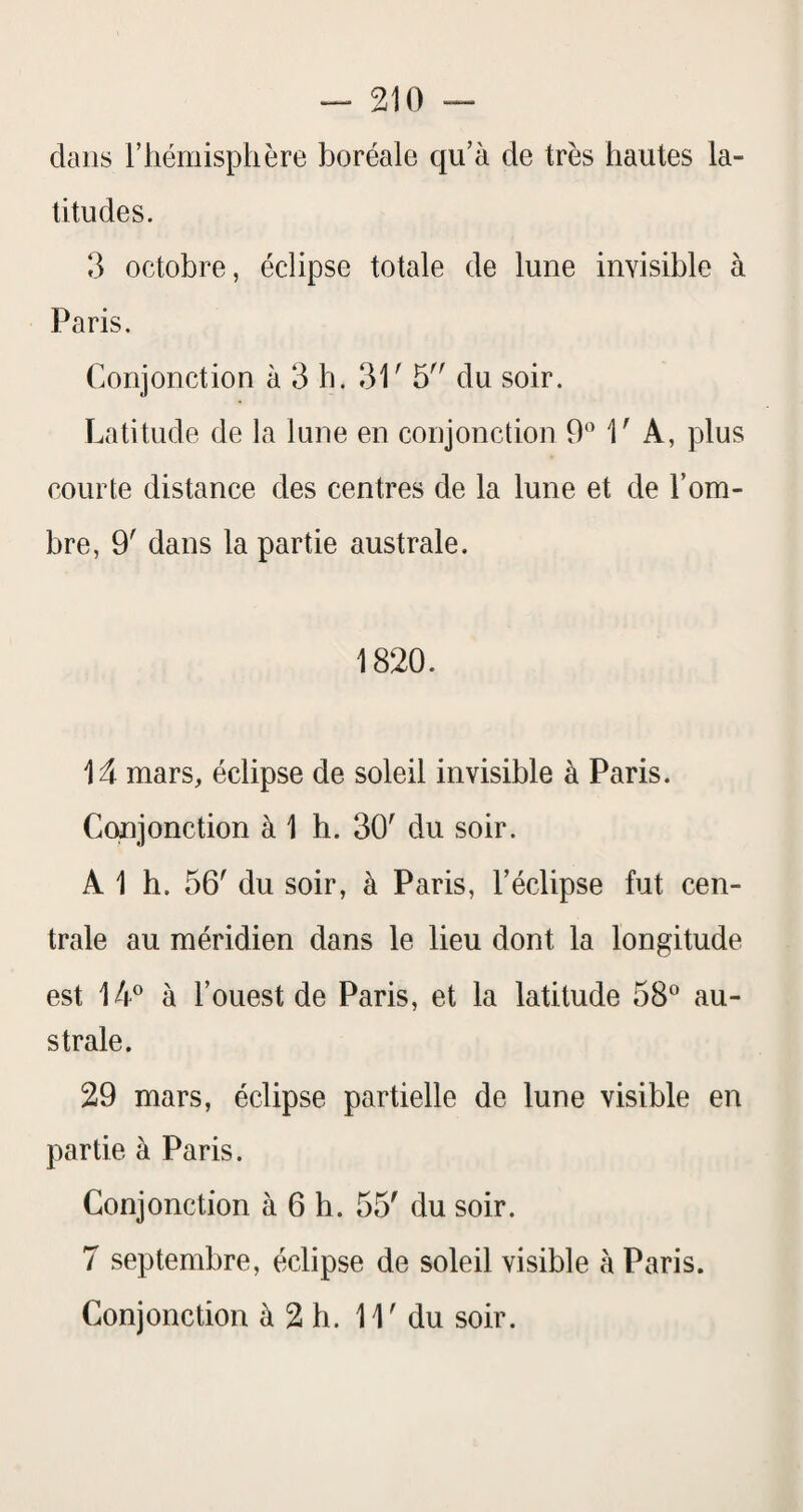 dans rhémisphère boréale qu’à de très hautes la¬ titudes. 3 octobre, éclipse totale de lune invisible à Paris. Conjonction à 3 h. 31' 5 du soir. Latitude de la lune en conjonction 9'’ 1' A, plus courte distance des centres de la lune et de l’om¬ bre, 9' dans la partie australe. 1820. 1^ mars, éclipse de soleil invisible à Paris. Conjonction à 1 h. 30' du soir. A 1 h. 56' du soir, à Paris, l’éclipse fut cen¬ trale au méridien dans le lieu dont la longitude est à l’ouest de Paris, et la latitude 58^ au¬ strale. 29 mars, éclipse partielle de lune visible en partie à Paris. Conjonction à 6 h. 55' du soir. 7 septembre, éclipse de soleil visible à Paris. Conjonction à 2 h. 11' du soir.