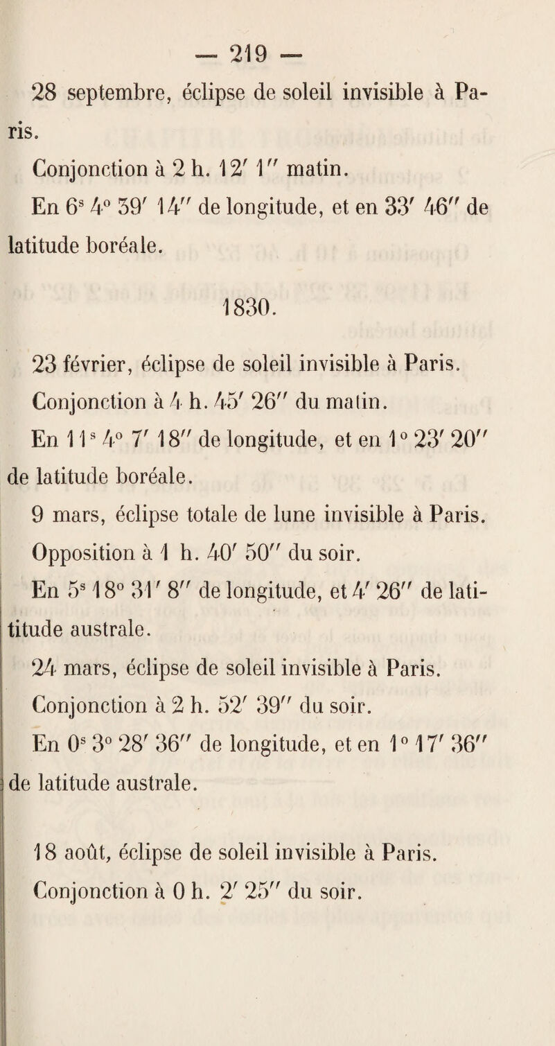 28 septembre, éclipse de soleil invisible à Pa¬ ris. Conjonction à 2 h. 12' matin. En 6® 4® 59' 14 de longitude, et en 33' 46 de latitude boréale. 1830. 23 février, éclipse de soleil invisible à Paris. Conjonction à 4 b. 45' 26 du malin. En 1P 7' 18 de longitude, et en 1 ® 23' 20 de latitude boréale. 9 mars, éclipse totale de lune invisible à Paris. Opposition à 1 h. 40' 50 du soir. En 5 1 S 31'8 de longitude, et 4' 26 de lati- titude australe. 24 mars, éclipse de soleil invisible à Paris. Conjonction à 2 h. 52' 39 du soir. En 0® 3^^ 28' 36 de longitude, et en P 17' 36 de latitude australe. 18 août, éclipse de soleil invisible à Paris. Conjonction à 0 h. 2' 25 du soir.