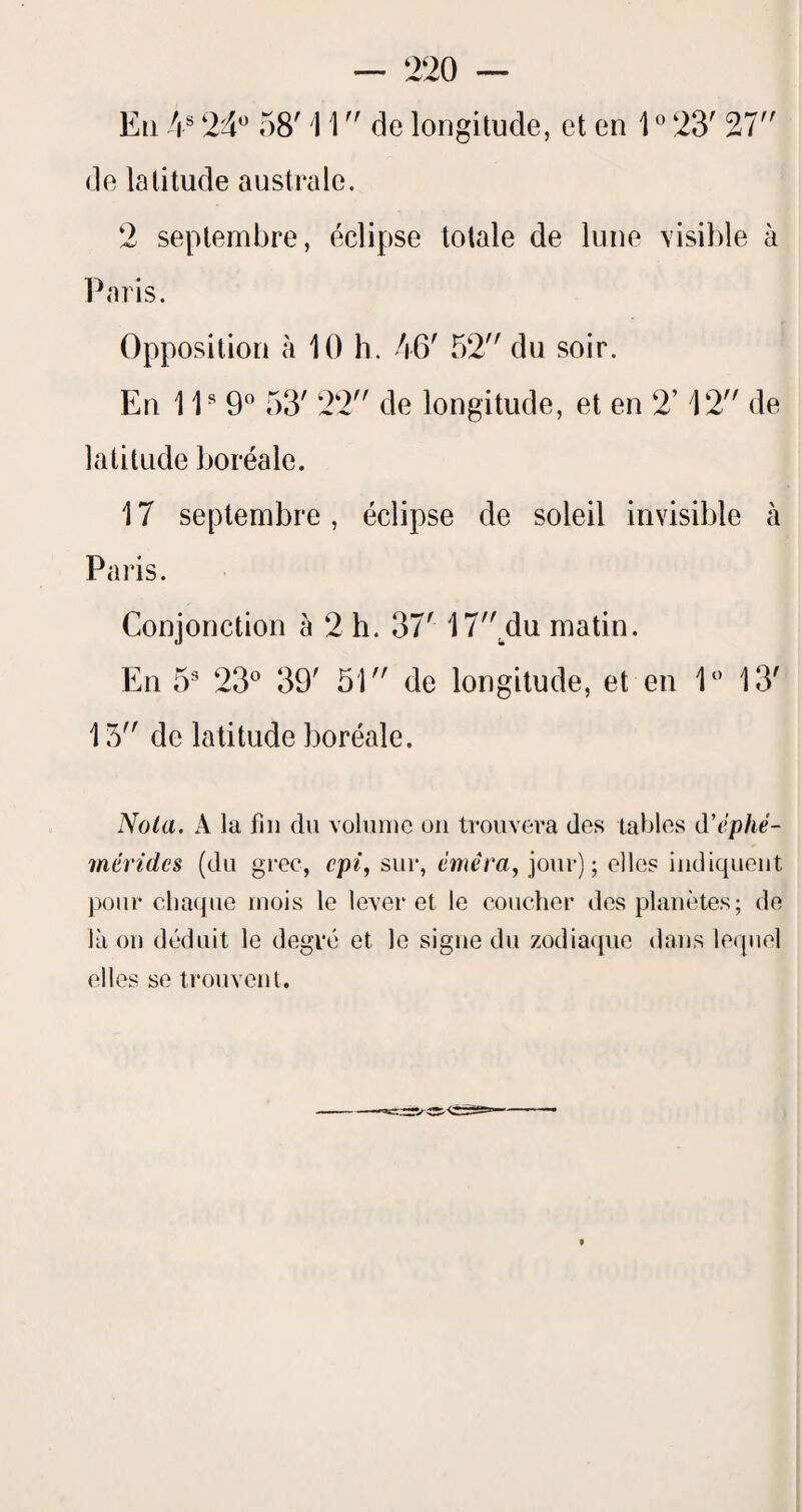 En 4® 24*^ 58' i 1  de longitude, et en l23' 27 de latitude australe. 2 septembre, éclipse totale de lune visible à Paris. Opposition à 10 h. 46' 52 du soir. En 11^9'’ 53' 22 de longitude, et en 2’ 12 de latitude boréale. 17 septembre, éclipse de soleil invisible à Paris. Conjonction à 2 h. 37' 17^du matin. En 5 23^^ 39' 51 de longitude, et en 1 13' 15 de latitude boréale. Nota. A la fin du voluiiic on trouvera des tables d’éphé- mérides (du grec, cpi, sur, éméra, jour); elles indiquent pour clia({ue mois le lever et le coucher des planètes; de là ou déduit le degré' et le signe du zodiaque dans lequel elles se trouvent.