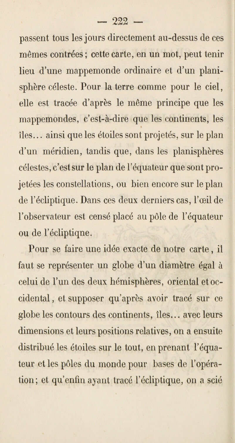 passent tous les jours directement au-dessus de ces mêmes contrées ; cette carte, en un mot, peut tenir lieu d’une mappemonde ordinaire et d’un plani¬ sphère céleste. Pour la terre comme pour le ciel, elle est tracée d’après le même principe que les mappemondes, c’est-à-dire que les continents, les I îles... ainsi que les étoiles sont projetés, sur le plan d’un méridien, tandis que, dans les planisphères célestes, c’est sur le plan de l’équateur que sont pro¬ jetées les constellations, ou bien encore sur le plan de l’écliptique. Dans ces deux derniers cas, l’œil de l’observateur est censé placé au pôle de l’équateur ou de l’écliptiqne. Pour se faire une idée exacte de notre carte, il faut se représenter un globe d’un diamètre égal à celui de l’un des deux hémisphères, oriental et oc¬ cidental , et supposer qu’après avoir tracé sur ce globe les contours des continents, îles... avec leurs dimensions et leurs positions relatives, on a ensuite distribué les étoiles sur le tout, en prenant l’équa¬ teur et les pôles du monde pour bases de l’opéra¬ tion; et qu’enfin ayant tracé l’écliptique, on a scié