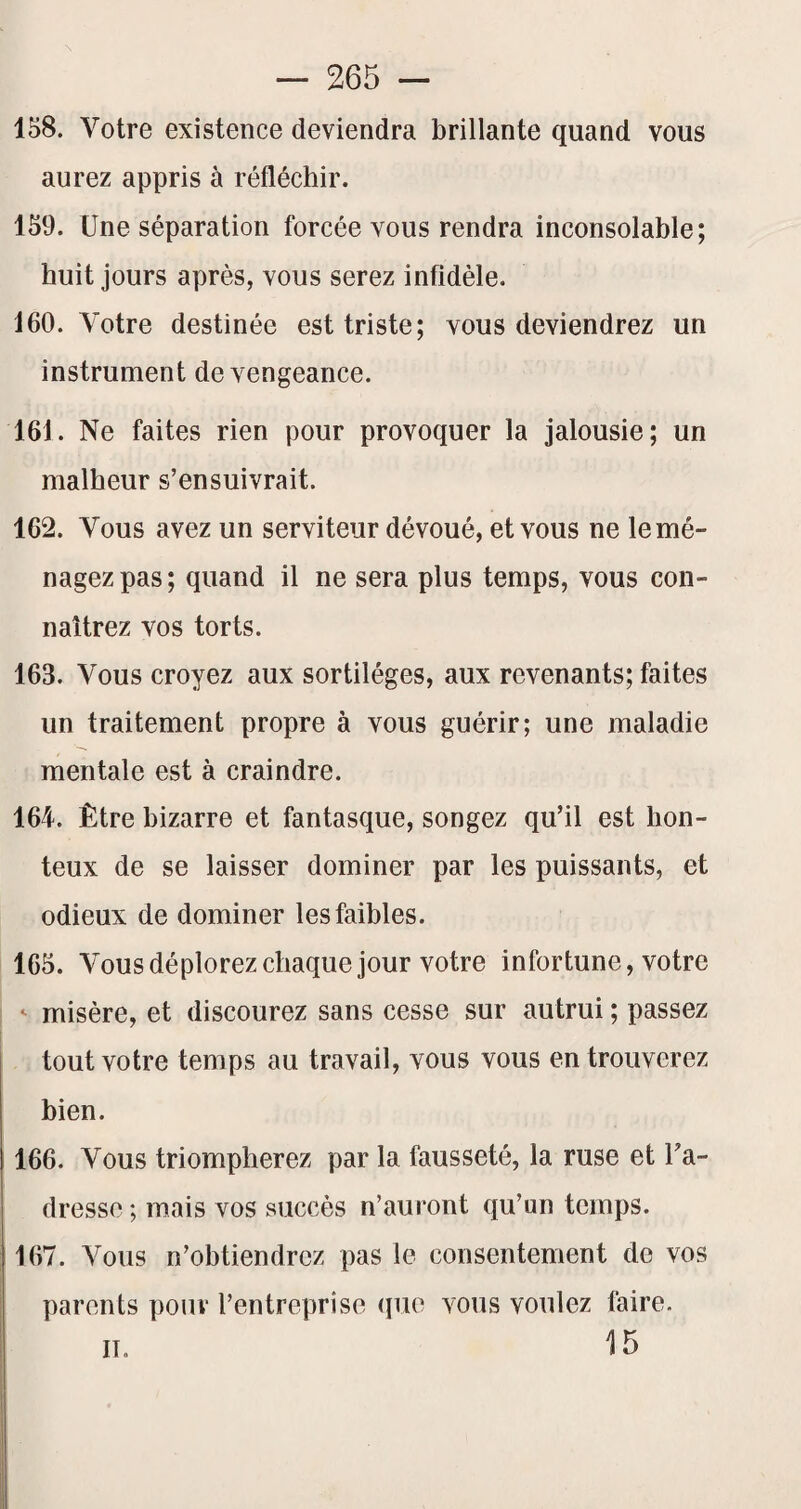 158. Votre existence deviendra brillante quand vous aurez appris à réfléchir. 159. Une séparation forcée vous rendra inconsolable; huit jours après, vous serez infidèle. 160. Votre destinée est triste; vous deviendrez un instrument de vengeance. 161. Ne faites rien pour provoquer la jalousie; un malheur s’ensuivrait. 162. Vous avez un serviteur dévoué, et vous ne le mé¬ nagez pas; quand il ne sera plus temps, vous con¬ naîtrez vos torts. 163. Vous croyez aux sortilèges, aux revenants; faites un traitement propre à vous guérir; une maladie mentale est à craindre. 164. Être bizarre et fantasque, songez qu’il est hon¬ teux de se laisser dominer par les puissants, et odieux de dominer les faibles. 165. Vousdéplorezchaque jour votre infortune, votre ' misère, et discourez sans cesse sur autrui ; passez tout votre temps au travail, vous vous en trouverez bien. 166. Vous triompherez par la fausseté, la ruse et l’a¬ dresse ; mais vos succès n’aui ont qu’un temps. 167. Vous n’obtiendrez pas le consentement do vos parents pour l’entreprise (pie vous voulez faire. 15 IL