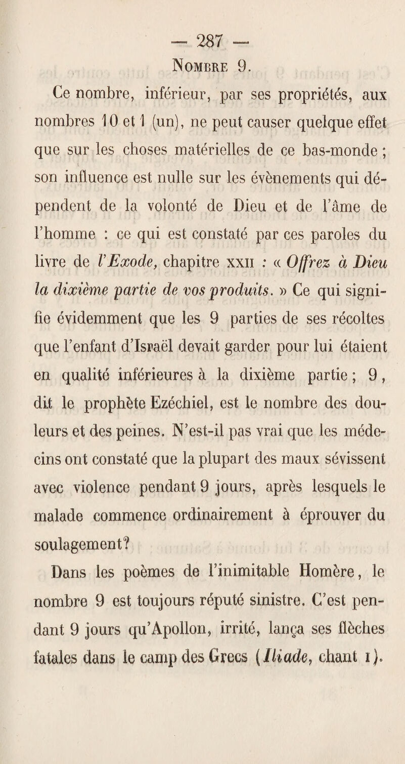 Nombre 9. Ce nombre, inférieur, par ses propriétés, aux nombres 10 et 1 (un), ne peut causer quelque effet que sur les choses matérielles de ce bas-monde ; son influence est nulle sur les évènements qui dé¬ pendent de la volonté de Dieu et de l’âme de l’homme : ce qui est constaté par ces paroles du livre de VExode, chapitre xxii ; (( Offrez à Dieu la dixième partie de vos produits. » Ce qui signi¬ fie évidemment que les 9 parties de ses récoltes que l’enfant d’Israël devait garder pour lui étaient en qualité inférieures à la dixième partie ; 9, dit le prophète Ezéchiel, est le nombre des dou¬ leurs et des peines. N’est-il pas vrai que les méde¬ cins ont constaté que la plupart des maux sévissent avec violence pendant 9 jours, après lesquels le malade commence ordinairement à éprouver du soulagement? Dans les poèmes de l’inimitable Homère, le nombre 9 est toujours réputé sinistre. C’est pen¬ dant 9 jours qu’Apollon, irrité, lança ses flèches fatales dans le camp des Grecs (lliadey chant i)«