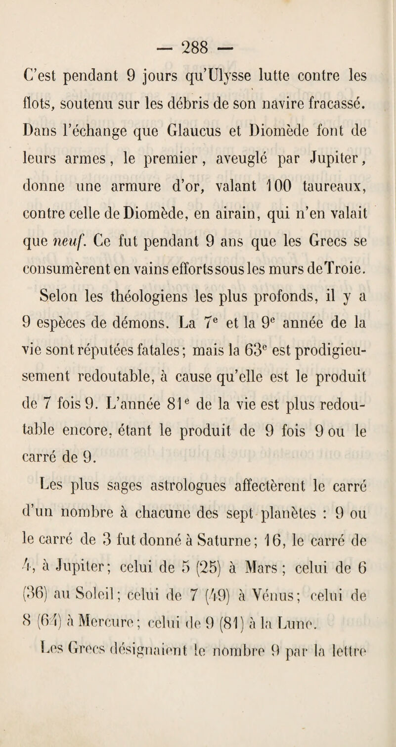 C’est pendant 9 jours qu’Ulysse lutte contre les flots, soutenu sur les débris de son navire fracassé. Dans l’échange que Glaucus et Diomède font de leurs armes, le premier, aveuglé par Jupiter, donne une armure d’or, valant 100 taureaux, contre celle de Diomède, en airain, qui n’en valait que 7ieiil\ Ce fut pendant 9 ans que les Grecs se consumèrent en vains efforts sous les murs deTroie. Selon les théologiens les plus profonds, il y a 9 espèces de démons. La 7® et la 9® année de la vie sont réputées fatales; mais la 63® est prodigieu¬ sement redoutable, à cause qu’elle est le produit de 7 fois 9. L’année 81® de la vie est plus redou¬ table encore, étant le produit de 9 fois 9 ou le carré de 9. Les plus sages astrologues affectèrent le carré d’un nombre à chacune des sept planètes : 9 ou le carré de 3 fut donné à Saturne; 16, le carré de •4, à Jupiter; celui de 5 (25) à Mars ; celui de 6 (36) au Soleil; celui de 7 (49) à Vénus; celui de 8 (61) à Mercure; celui de 9 (81) à la Lune. Les Grecs désigiial(‘nt le nombre 9 par la lettre