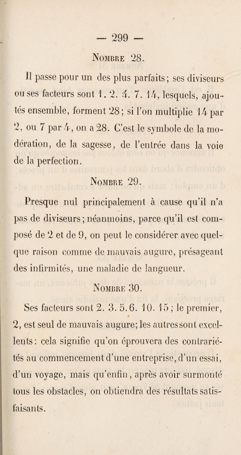 Nombre 28. 11 passe pour un des plus parfaits ; ses diviseurs ou ses facteurs sont 1.2. 4. 7. 14, lesquels, ajou¬ tés ensemble, forment 28 ; si Ton multiplie 14 par 2, ou 7 par 4, on a 28. C’est le symbole de la mo¬ dération, de la sagesse, de l’entrée dans la voie de la perfection. Nombre 29. Presque nul principalement à cause qu’il n’a pas de diviseurs ; néanmoins, parce qu’il est com¬ posé de 2 et de 9, on peut le considérer avec quel¬ que raison comme de mauvais augure, présageant des infirmités, une maladie de langueur. Nombre 30. Ses facteurs sont 2. 3.5.6. 10. 15 ; le premier, 2, est seul de mauvais augure; les autres sont excel¬ lents: cela signifie qu’on éprouvera des contrarié¬ tés au commencement d’une entreprise, d’un essai, d’un voyage, mais qu’enfin , après avoir surmonté tous les obstacles, on obtiendra des résultats satis¬ faisants.