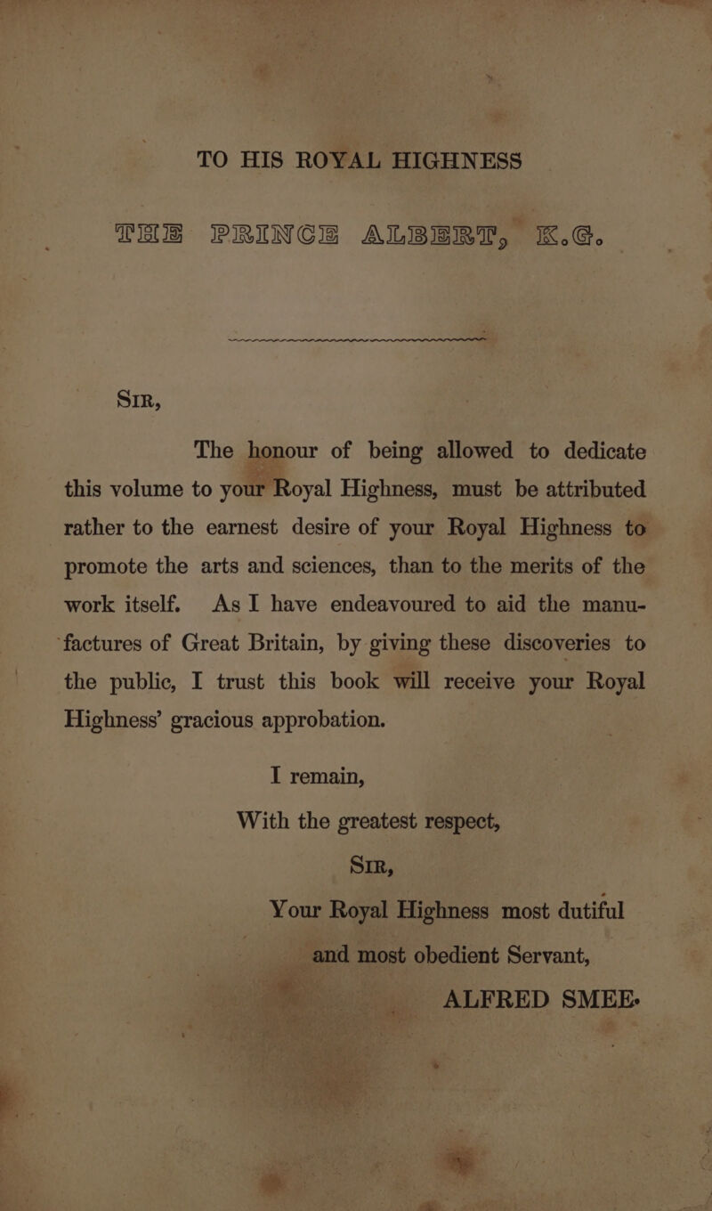 TO HIS ROYAL HIGHNESS THE PRINCE ALBERT, K.G. SIR, The honour of being allowed to dedicate this volume to your Royal Highness, must be attributed rather to the earnest desire of your Royal Highness to promote the arts and sciences, than to the merits of the work itself. As I have endeavoured to aid the manu- ‘factures of Great Britain, by giving these discoveries to the public, I trust this book will receive your Royal Highness’ gracious approbation. I remain, With the greatest respect, Sir, Your Royal Highness most dutiful _ and most obedient Servant, — ~ ._ ALFRED SMEE &gt; e