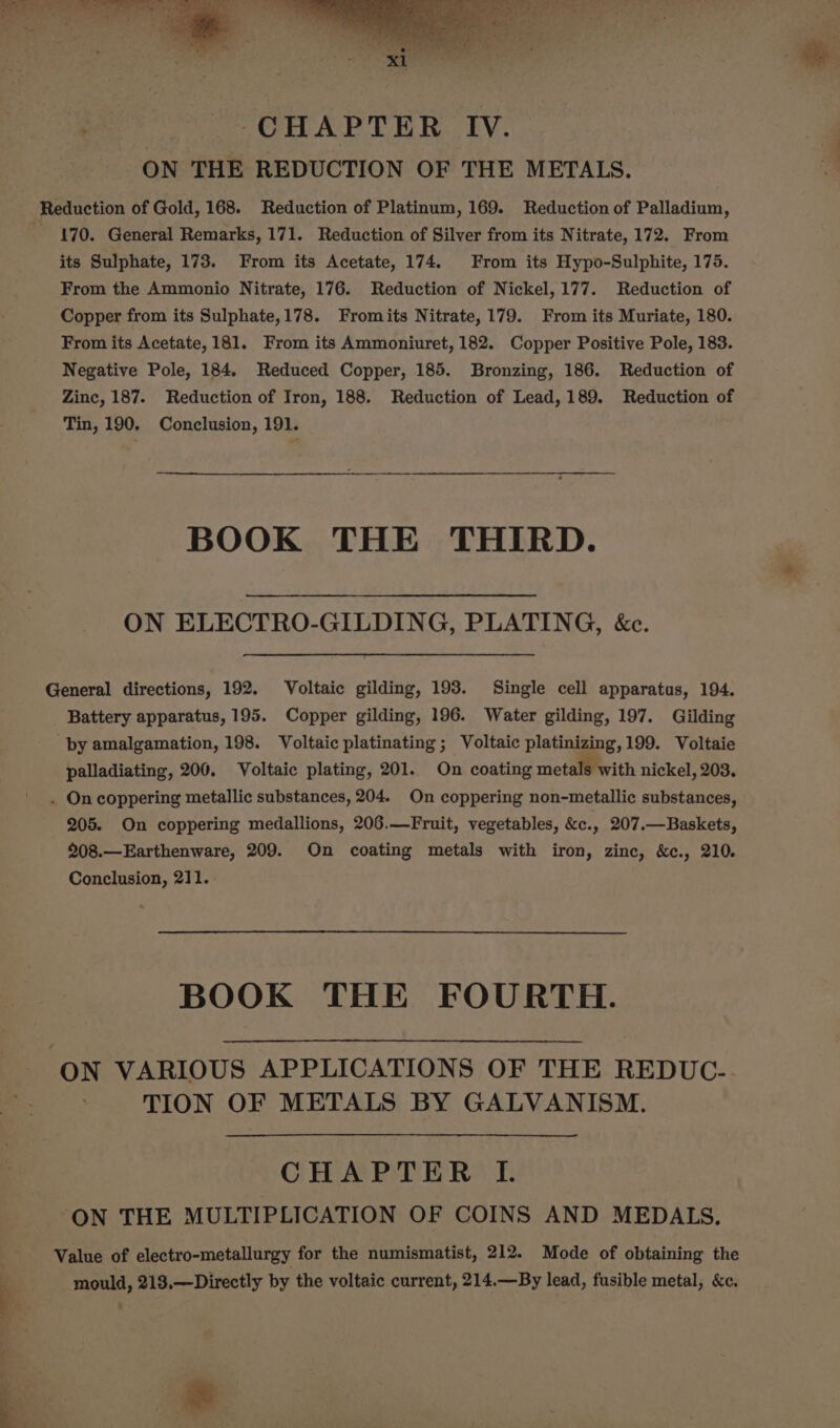 io eh eee ali ers © sn o CHAPTER IV. ON THE REDUCTION OF THE METALS. q Reduction of Gold, 168. Reduction of Platinum, 169. Reduction of Palladium, 170. General Remarks, 171. Reduction of Silver from its Nitrate, 172. From its Sulphate, 173. From its Acetate, 174. From its Hypo-Sulphite, 175. From the Ammonio Nitrate, 176. Reduction of Nickel, 177. Reduction of Copper from its Sulphate,178. Fromits Nitrate, 179. From its Muriate, 180. From its Acetate, 181. From its Ammoniuret, 182. Copper Positive Pole, 183. Negative Pole, 184. Reduced Copper, 185. Bronzing, 186. Reduction of Zinc, 187. Reduction of Iron, 188. Reduction of Lead, 189. Reduction of Tin, 190. Conclusion, 191. BOOK THE THIRD. ON ELECTRO-GILDING, PLATING, &amp;c. General directions, 192. Voltaic gilding, 193. Single cell apparatus, 194. Battery apparatus, 195. Copper gilding, 196. Water gilding, 197. Gilding by amalgamation, 198. Voltaic platinating ; Voltaic platinizing,199. Voltaie palladiating, 200. Voltaic plating, 201. On coating metals with nickel, 203. . On coppering metallic substances, 204. On coppering non-metallic substances, 205. On coppering medallions, 206.—Fruit, vegetables, &amp;c., 207.—Baskets, 208.—Earthenware, 209. On coating metals with iron, zinc, &amp;c., 210. Conclusion, 211. BOOK THE FOURTH. ON VARIOUS APPLICATIONS OF THE REDUC- TION OF METALS BY GALVANISM. CHAPTER I. ON THE MULTIPLICATION OF COINS AND MEDALS. Value of electro-metallurgy for the numismatist, 212. Mode of obtaining the mould, 213.—Directly by the voltaic current, 214.—By lead, fusible metal, &amp;c.