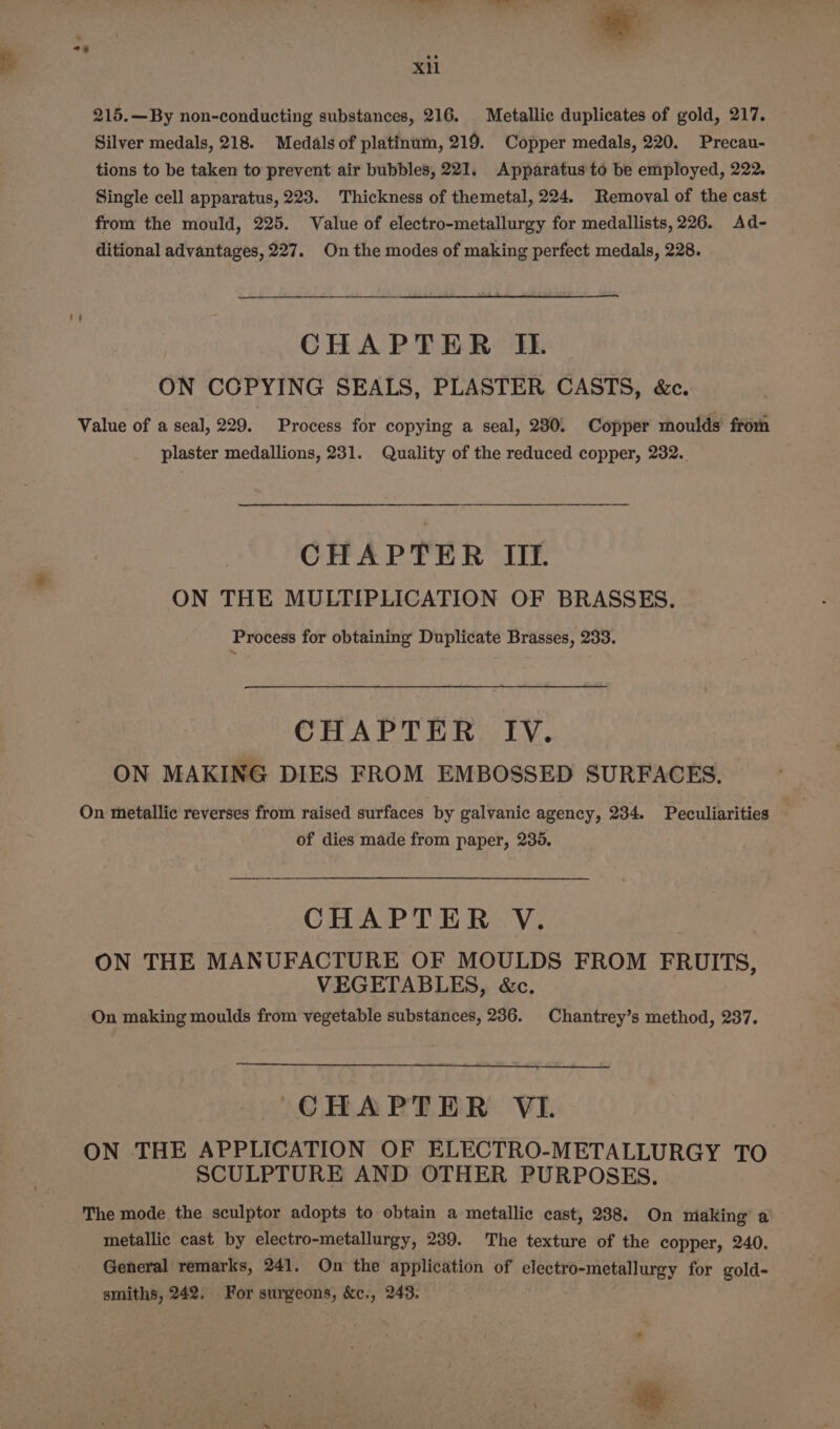 215.—By non-conducting substances, 216. Metallic duplicates of gold, 217. Silver medals, 218. Medals of platinum, 219. Copper medals, 220. Precau- tions to be taken to prevent air bubbles, 221. Apparatus to be employed, 222. Single cell apparatus, 223. Thickness of themetal, 224. Removal of the cast from the mould, 225. Value of electro-metallurgy for medallists, 226. Ad- ditional advantages, 227. On the modes of making perfect medals, 228. CHAPTER IL. ON CGPYING SEALS, PLASTER CASTS, &amp;c. Value of a seal, 229. Process for copying a seal, 230. Copper moulds’ from plaster medallions, 231. Quality of the reduced copper, 232. CHAPTER III. ON THE MULTIPLICATION OF BRASSES. Process for obtaining Duplicate Brasses, 233. CHAPTER IV. ON MAKING DIES FROM EMBOSSED SURFACES. On metallic reverses from raised surfaces by galvanic agency, 234. Peculiarities of dies made from paper, 235, CHAPTER V. ON THE MANUFACTURE OF MOULDS FROM FRUITS, VEGETABLES, &amp;c. On making moulds from vegetable substances, 236. Chantrey’s method, 237. CHAPTER VI. ON THE APPLICATION OF ELECTRO-METALLURGY TO SCULPTURE AND OTHER PURPOSES. The mode the sculptor adopts to obtain a metallic cast, 238. On making a metallic cast by electro-metallurgy, 239. The texture of the copper, 240. General remarks, 241. On the application of electro-metallurgy for gold- smiths, 242. For surgeons, &amp;c., 243.