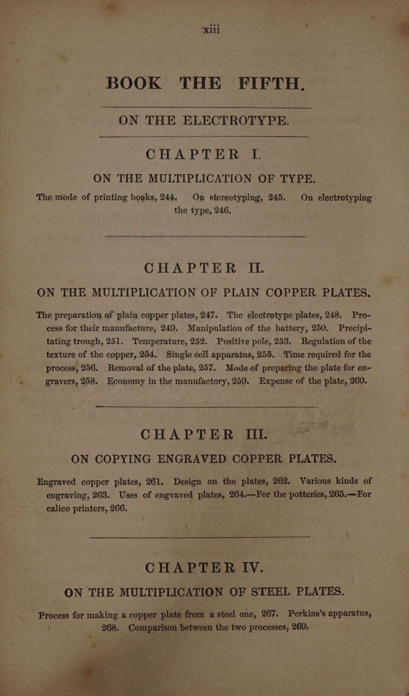 ‘xiii BOOK THE FIFTH. ON THE ELECTROTYPE. CHAPTER L. ON THE MULTIPLICATION OF TYPE. The mode of printing boeks, 244, On stereotyping, 245. On electrotyping - the type, 246. CHAPTER IL ON THE MULTIPLICATION OF PLAIN COPPER PLATES, The preparation of plain copper plates, 247. The electrotype plates, 248. Pro- cess for their manufacture, 249. Manipulation of the battery, 250. Precipi- tating trough, 251. Temperature, 252. Positive pole, 253. Regulation of the texture of the copper, 254. Single cell apparatus, 255. Time required for the process, 256. Removal of the plate, 257. Modeof preparing the plate for en- \ Se gravers, 258. Economy in the manufactory, 259. Expense of the plate, 260. CHAPTER Il. ON COPYING ENGRAVED COPPER PLATES. Engraved copper plates, 261. Design on the plates, 262. Various kinds of engraving, 263. Uses of engvaved pe 264.—For the potteries, 265.— For calico printers, 266. CHAPTER IV. ON THE MULTIPLICATION OF STEEL PLATES. Process for making a copper plate ane a steel one, 267. Perkins’s apparatus, 268. Compare between the two processes, 269.