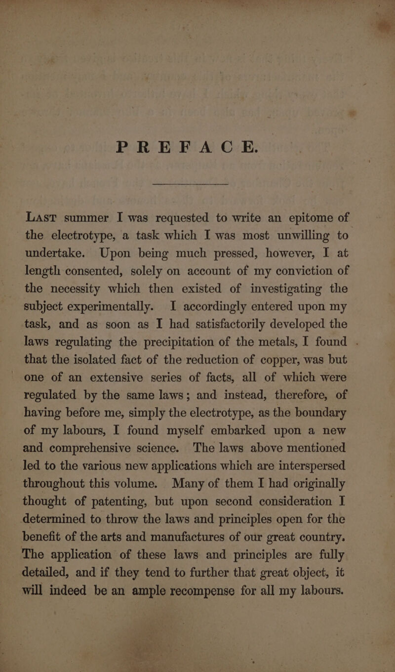 PREFACE. LasT summer I was requested to write an epitome of the electrotype, a task which I was most unwilling to undertake. Upon being much pressed, however, I at length consented, solely on account of my conviction of the necessity which then existed of investigating the subject experimentally. I accordingly entered upon my task, and as soon as I had satisfactorily developed the laws regulating the precipitation of the metals, I found . that the isolated fact of the reduction of copper, was but one of an extensive series of facts, all of which were regulated by the same laws; and instead, therefore, of having before me, simply the electrotype, as the boundary of my labours, I found myself embarked upon a new and comprehensive science. The laws above mentioned led to the various new applications which are interspersed throughout this volume. Many of them I had originally thought of patenting, but upon second consideration I determined to throw the laws and principles open for the benefit of the arts and manufactures of our great country. The application of these laws and principles are fully detailed, and if they tend to further that great object, it will indeed be an ample recompense for all my labours.