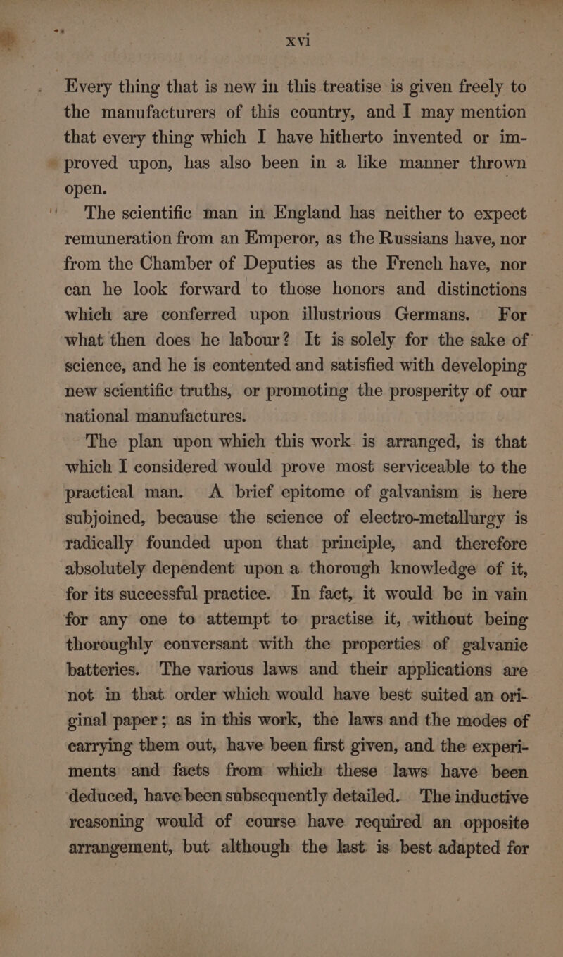 % XVl the manufacturers of this country, and I may mention that every thing which I have hitherto invented or im- proved upon, has also been in a like manner thrown open. | The scientific man in England has neither to expect remuneration from an Emperor, as the Russians have, nor from the Chamber of Deputies as the French have, nor can he look forward to those honors and distinctions which are conferred upon illustrious Germans. For what then does he labour? It is solely for the sake of science, and he is contented and satisfied with developing new scientific truths, or promoting the prosperity of our national manufactures. The plan upon which this work is arranged, is that which I considered would prove most serviceable to the practical man. <A brief epitome of galvanism is here subjoined, because the science of electro-metallurgy is radically founded upon that principle, and therefore absolutely dependent upon a thorough knowledge of it, for its successful practice. In fact, it would be in vain thoroughly conversant with the properties of galvanie batteries. The various laws and their applications are not in that order which would have best suited an ori- ginal paper; as in this work, the laws and the modes of carrying them out, have been first given, and. the experi- ments and facts from which these laws have been reasoning would of course have required an opposite arrangement, but although the last is best adapted for