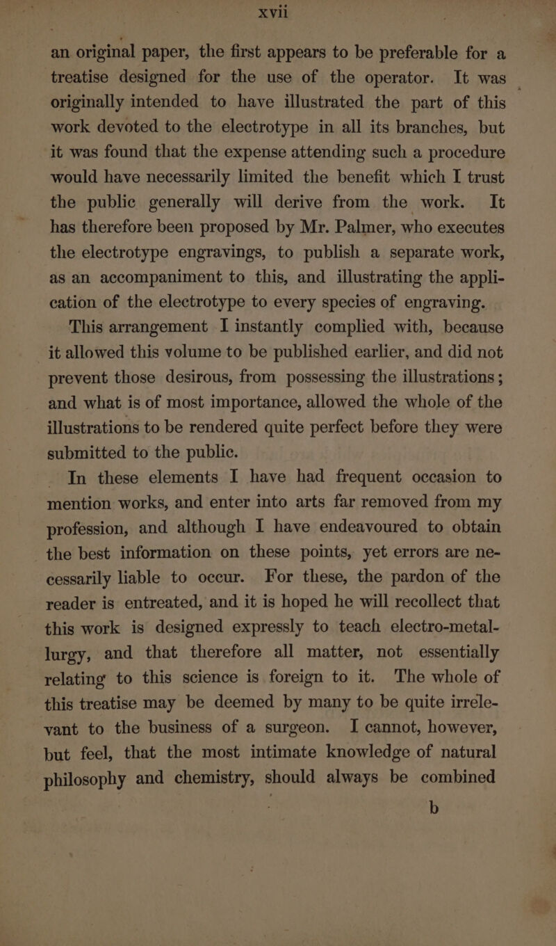 an original paper, the first appears to be preferable for a treatise designed for the use of the operator. It was originally intended to have illustrated the part of this work devoted to the electrotype in all its branches, but it was found that the expense attending such a procedure would have necessarily limited the benefit which I trust the public generally will derive from the work. It has therefore been proposed by Mr. Palmer, who executes the electrotype engravings, to publish a separate work, as an accompaniment to this, and illustrating the appli- cation of the electrotype to every species of engraving. This arrangement I instantly complied with, because it allowed this volume to be published earlier, and did not prevent those desirous, from possessing the illustrations ; and what is of most importance, allowed the whole of the illustrations to be rendered quite perfect before they were submitted to the public. In these elements I have had frequent occasion to mention works, and enter into arts far removed from my profession, and although I have endeavoured to obtain the best information on these points, yet errors are ne- cessarily liable to occur. For these, the pardon of the reader is entreated, and it is hoped he will recollect that this work is designed expressly to teach electro-metal- lurgy, and that therefore all matter, not essentially relating’ to this science is foreign to it. The whole of this treatise may be deemed by many to be quite irrele- vant to the business of a surgeon. I cannot, however, but feel, that the most intimate knowledge of natural philosophy and chemistry, should always be combined ; b