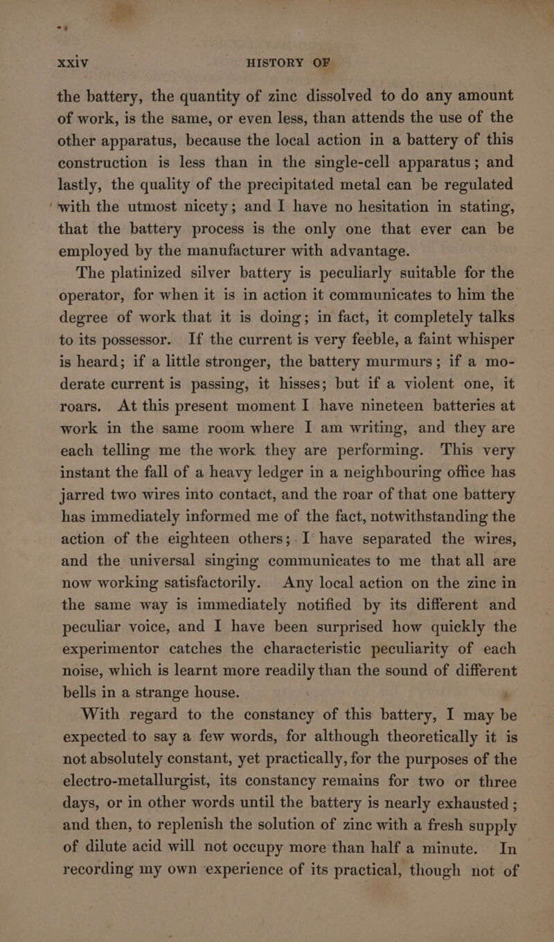 ae XXIV ‘HISTORY OF the battery, the quantity of zine dissolved to do any amount of work, is the same, or even less, than attends the use of the other apparatus, because the local action in a battery of this construction is less than in the single-cell apparatus; and lastly, the quality of the precipitated metal can be regulated with the utmost nicety; and I have no hesitation in stating, that the battery process is the only one that ever can be employed by the manufacturer with advantage. The platinized silver battery is peculiarly suitable for the operator, for when it is in action it communicates to him the degree of work that it is doing; in fact, it completely talks to its possessor. If the current is very feeble, a faint whisper is heard; if a little stronger, the battery murmurs; if a mo- derate current is passing, it hisses; but if a violent one, it roars. At this present moment I have nineteen batteries at work in the same room where I am writing, and they are each telling me the work they are performing. This very instant the fall of a heavy ledger in a neighbouring office has jarred two wires into contact, and the roar of that one battery has immediately informed me of the fact, notwithstanding the action of the eighteen others;-I have separated the wires, and the universal singing communicates to me that all are now working satisfactorily. Any local action on the zine in the same way is immediately notified by its different and peculiar voice, and I have been surprised how quickly the experimentor catches the characteristic peculiarity of each noise, which is learnt more readily than the sound of different bells in a strange house. ; With regard to the constancy of this battery, I may be expected to say a few words, for although theoretically it is not absolutely constant, yet practically, for the purposes of the electro-metallurgist, its constancy remains for two or three days, or in other words until the battery is nearly exhausted ; and then, to replenish the solution of zinc with a fresh supply of dilute acid will not occupy more than half a minute. In recording my own experience of its practical, though not of