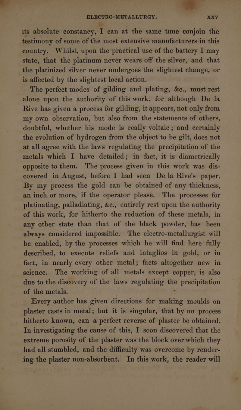 TT 4 ELECTRO-METALLURGY. ee XXV 2 - j its absolute constancy, I can at the same time conjoin the testimony of some of the most extensive manufacturers in this country. Whilst, upon the practical use of the battery I may state, that the platinum never wears off the silver, and that is affected by the slightest local action. The perfect modes of gilding and plating, &amp;c., must rest alone upon the authority of this work, for although De la Rive has given a process for gilding, it appears, not only from my own observation, but also from the statements of others, doubtful, whether his mode is really voltaic; and certainly the evolution of hydrogen from the object to be gilt, does not at all agree with the laws regulating the precipitation of the metals which I have detailed; in fact, it is diametrically covered in August, before I had seen De la Rive’s paper. By my process the gold can be obtained of any thickness, an inch or more, if the operator please. The processes for platinating, palladiating, &amp;c., entirely rest upon the authority of this work, for hitherto the reduction of these metals, in any other state than that of the black powder, has been always considered impossible. The electro-metallurgist will be enabled, by the processes which he will find here fully described, to execute reliefs and intaglios in gold, or in fact, in nearly every other metal; facts altogether new in science. The working of all metals except copper, is also due to the discovery of the laws regulating the precipitation of the metals. : . Every author has given directions for making moulds on plaster casts in metal; but it is singular, that by no process hitherto known, can a perfect reverse of plaster be obtained. In investigating the cause of this, I soon discovered that the extreme porosity of the plaster was the block over which they had all stumbled, and the difficulty was overcome by render- ing the plaster non-absorbent. In this work, the reader will
