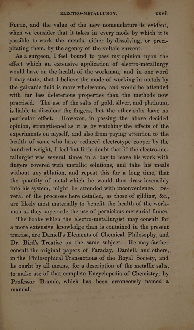 oe a ELECTRO-METALLURGY. XXVill Fiuip, and the value of the new nomenclature “is evident, when we consider that it takes in every mode by which it is possible to work the metals, either by dissolving, or preci- pitating them, by the agency of the voltaic current. As a surgeon, I feel bound to pass my opinion upon the effect which an extensive application of electro-metallurgy would have on the health of the workman, and in one word I may state, that I believe the mode of working in metals by the galvanic fluid is more wholesome, and would be attended with far less deleterious properties than the methods now | practised. The use of the salts of gold, silver, and platinum, is liable to discolour the fingers, but the other salts have no particular effect. However, in passing the above decided opinion, strengthened as it is by watching the effects of the experiments on myself, and also from paying attention to the health of some who have reduced electrotype copper by the hundred weight, I feel but little doubt that if the electro-me- tallurgist was several times in a day to leave his work with fingers covered with metallic solutions, and take his meals without any ablution, and repeat this for a long time, that the quantity of metal which he would thus draw insensibly into his system, might be attended with inconvenience. Se- veral of the processes here detailed, as those of gilding, &amp;c., are likely most materially to benefit the health of the work- man as they supersede the use of pernicious mercurial fumes. The books which the electro-metallurgist may consult for a more extensive knowledge than is contained in the present treatise, are Daniell’s Elements of Chemical Philosophy, and Dr. Bird’s Treatise on the same subject. He may farther consult the original papers of Faraday, Daniell, and others, in the Philosophical Transactions of the Royal Society, and he ought by all means, for a description of the metallic salts, to make use of that complete Encyclopedia of Chemistry, by Professor Brande, which has been erroneously named a manual.