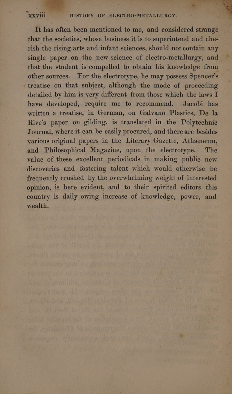 It has often been mentioned to me, and considered strange that the societies, whose business it is to superintend and che- rish the rising arts and infant sciences, should not contain any single paper on the new science of electro-metallurgy, and that the student is compelled to obtain his knowledge from other sources. For the electrotype, he may possess Spencer’s detailed by him is very different from those which the laws I have developed, require me to recommend. Jacobi has written a treatise, in German, on Galvano Plastics, De la Rive’s paper on gilding, is translated in the Polytechnic Journal, where it can be easily procured, and there are besides various original papers in the Literary Gazette, Atheneum, and Philosophical Magazine, upon the electrotype. The value of these excellent periodicals in making public new discoveries and fostering talent which would otherwise be frequently crushed by the overwhelming weight of interested opinion, is here evident, and to their spirited editors this country is daily owing increase of knowledge, power, and wealth.