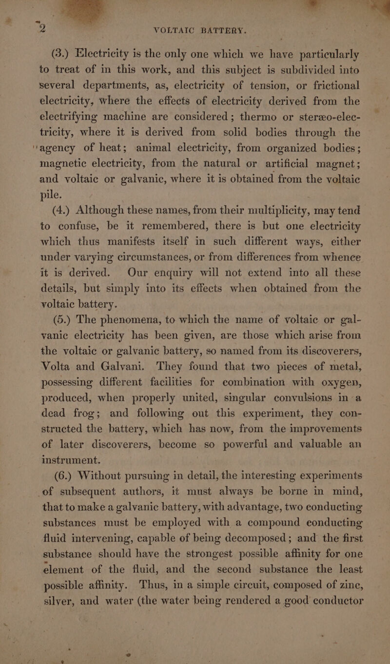 a aa ~ {&lt;a é 2 VOLTAIC BATTERY. (3.) Electricity is the only one which we have particularly — to treat of in this work, and this subject is subdivided into several departments, as, electricity of tension, or frictional electricity, where the effects of electricity derived from the electrifying machine are considered ; thermo or sterzo-elec- tricity, where it is derived from solid bodies through the ‘agency of heat; animal electricity, from organized bodies; magnetic electricity, from the natural or artificial magnet; and voltaic or galvanic, where it is obtained from the voltaic pile. lee (4.) Although these names, from their multiplicity, may tend to confuse, be it remembered, there is but one electricity which thus manifests itself in such different ways, either under varying circumstances, or from differences from whence it is derived. Our enquiry will not extend into all these details, but simply into its effects when obtained from the voltaic battery. (5.) The phenomena, to which the name of voltaic or gal- vanic electricity has been given, are those which arise from the voltaic or galvanic battery, so named from its discoverers, Volta and Galvani. They found that two pieces of metal, possessing different facilities for combination with oxygen, produced, when properly united, singular convulsions ina dead frog; and following out this experiment, they con- structed the battery, which has now, from the improvements of later discoverers, become so powerful and valuable an instrument. (6.) Without pursuing in detail, the interesting experiments of subsequent authors, it must always be borne in mind, that to make a galvanic battery, with advantage, two eonducting substances must be employed with a compound eonducting fluid intervening’, capable of bemg decomposed; and the first substance should have the strongest possible affinity for one element of the fluid, and the second substance the least possible affinity. Thus, in a simple circuit, composed of zine, silver, and water (the water being rendered a good conductor