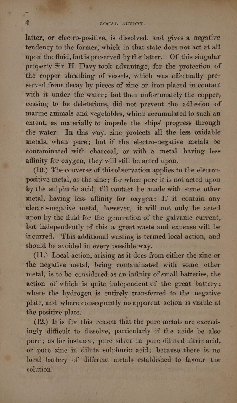 latter, or electro-positive, is dissolved, and gives a megative tendency to the former, which in that state does not act at all upon the fluid, butis preserved by the latter. Of this singular property Sir H. Davy took advantage, for the protection of the copper sheathing of vessels, which was effectually pre~- , Served fron: decay by pieces of zinc or iron placed in contact with it under the water; but then unfortunately the copper, ceasing to be deleterious, did not prevent the adhesion of marine animals and vegetables, which accumulated to such an extent, as materially to impede the ships’ progress througl the water. In this way, zinc protects all the less oxidable metals, when pure; but if the electro-negative metals be contaminated with charcoal, or with a metal having less aflinity for oxygen, they will still be acted upon. (10.) The converse of this observation applies to the electro- ‘positive metal, as the zinc; for when pure it is not acted upor by the sulphuric acid, till contact be made with some other metal, having less affinity for oxygen: If it contain any electro-negative metal, however, it will not only be acted upon by the fluid for the generation of the galvanic current, but independently of this a great waste and expense will be incurred. This additional wasting is termed local action, and should be avoided in every possible way. (11.) Loeal action, arising as it does from either the zine or the negative metal, being contaminated with some other metal, is to be considered as an infinity of small batteries, the action of which is quite independent of the great battery ; where the hydrogen is entirely transferred to the negative plate, and where consequently no apparent action is visible at the positive plate. (12.) It is for this reason that the pure metals are exceed- ingly difficult to dissolve, particularly if the acids be also pure ; as for instance, pure silver in pure diluted nitric acid, or pure zinc in dilute sulphuric acid; because there is no: local battery of different metals established to favour the solution. x