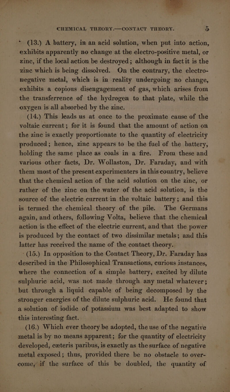 — , CHEMICAL THEORY.—-CONTACT THEORY. 5 * (13.) A battery, in an acid solution, when put into action, exhibits apparently ne change at the electro-positive metal, or zinc, if the local action be destroyed; although in fact it is the zine which is being dissolved. On the contrary, the electro- negative metal, which is in reality undergoing no change, exhibits a copious disengagement of gas, which arises from the transferrence of the hydrogen to that plate, while the oxygen is all absorbed by the zinc. (14.) This leads us at once to the proximate cause of the voltaic current; for it is found that the amount of action on the zinc is exactly proportionate to the quantity of electricity produced; hence, zine appears to be the fuel of the battery, holding the same place as coals in a fire. From these and various other facts, Dr. Wollaston, Dr. Faraday, and with them most of the present experimenters in this country, believe that the chemical action of the acid solution on the zine, or rather of the zinc on the water of the acid solution, is the source of the electric current in the voltaic battery; and this is termed the chemical theory of the pile. The Germans again, and others, following Volta, believe that the chemical action is the effect of the electric current, and that the power is produced by the contact of two dissimilar metals; and this latter has received the name of the contact theory. -(15.) In opposition to the Contact Theory, Dr. Faraday has ‘described in the Philosophical Transactions, curious instances, where the connection of a simple battery, excited by dilute sulphuric acid, was not made through any metal whatever; but through a liquid capable of being decomposed by the stronger energies of the dilute sulphuric acid. He found that a solution of iodide of potassium was best adapted to show this interesting fact. (16.) Which ever theory be adopted, the use of the negative metal is by no means apparent; for the quantity of electricity developed, ceteris paribus, is exactly as the surface of negative metal exposed; thus, provided there be no obstacle to over- come, if the surface of this be doubled, the quantity of
