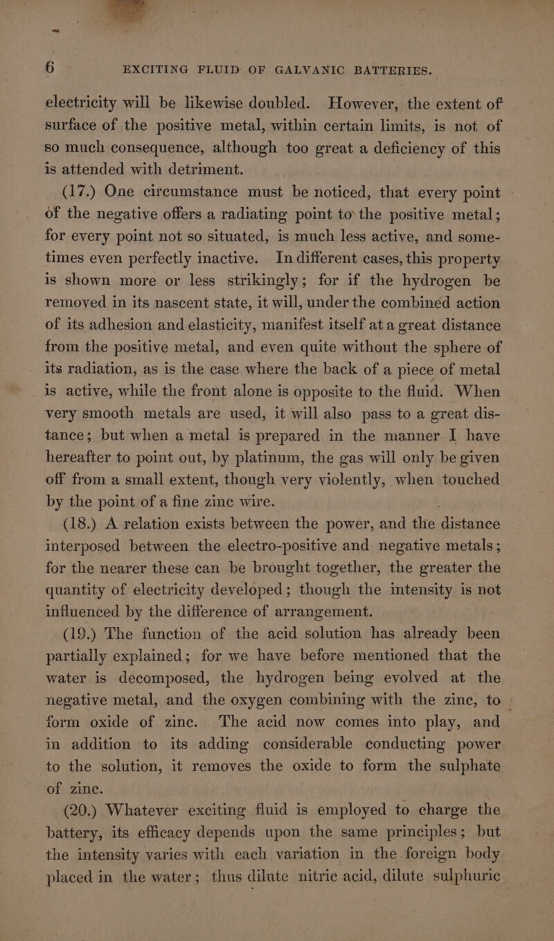 — r £  6 EXCITING FLUID OF GALVANIC BATTERIES. electricity will be likewise doubled. However, the extent of surface of the positive metal, within certain limits, is not of so much consequence, although too great a deficiency of this is attended with detriment. (17.) One circumstance must be noticed, that every point of the negative offers a radiating point tothe positive metal; for every point not so situated, is much less active, and some- times even perfectly inactive. In different cases, this property is shown more or less strikingly; for if the hydrogen be removed in its nascent state, it will, under the combined action of its adhesion and elasticity, manifest itself at a great distance from the positive metal, and even quite without the sphere of its radiation, as is the case where the back of a piece of metal is active, while the front alone is opposite to the fluid. When very smooth metals are used, it will also pass to a great dis- tance; but when a metal is prepared in the manner I have hereafter to point out, by platinum, the gas will only be given off from a small extent, though very violently, when touched by the point of a fine zinc wire. (18.) A relation exists between the power, and the distavea interposed between the electro-positive and negative metals ; for the nearer these can be brought together, the greater the quantity of electricity developed; though the intensity is not influenced by the difference of arrangement. (19.) The function of the acid solution has already been partially explained; for we have before mentioned that the water is decomposed, the hydrogen being evolved at the negative metal, and the oxygen combining with the zine, to » form oxide of zinc. The acid now comes into play, and in addition to its adding considerable conducting power to the solution, it removes the oxide to form the sulphate of zine. . (20.) Whatever exciting fluid is employed to charge the battery, its efficacy depends upon the same principles; but the intensity varies with each variation in the foreign body _ placed in the water; thus dilute nitric acid, dilute sulphuric