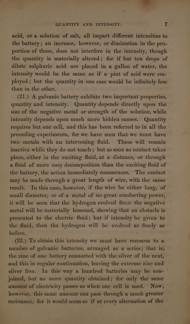 acid, or a solution of salt, all impart different intensities to the battery; an increase, however, or diminution in the pro- portion of these, does not interfere in the intensity, though the quantity is materially altered; for if but ten drops of dilute sulphuric acid are placed in a gallon of water, the intensity would be the same as if a pint of acid were em- ployed; but the quantity in one case would be infinitely less than in the other. (21.) A galvanic battery exhibits two important properties, quantity and intensity. Quantity depends directly upon the size of the negative metal or strength of the solution, while intensity depends upon much more hidden causes. Quantity requires but one cell, and this has been referred to in all the preceding experiments, for we have seen that we must have two metals with an intervening fluid. These will remain inactive while they do not touch; but assoon as contact takes place, either in the exciting fluid, at a distance, or through a fluid of more easy decomposition than the exciting fluid of the battery, the action immediately commences. The contact may be made through a great length of wire, with the same result. In this case, however, if the wire be either long, of -small diameter, or of a metal of no great conducting power, it will be seen that the hydrogen evolved from the negative metal will be materially lessened, showing that an obstacle is presented to the electric fluid; but if intensity be given to the fluid, then the hydrogen will be evolved as freely as before. (22.) To obtain this intensity we must have recourse to a number of galvanic batteries, arranged as a series; that is, the zine of one battery connected with the silver of the next, and this in regular continuation, leaving the extreme zine and silver free. In this'way a hundred batteries may be con- joined, but no more quantity obtained; for only the same amount of electricity passes as when one cell is used. Now, however, this same amount can pass through a much greater resistance, for it would seemas if at every alternation of the