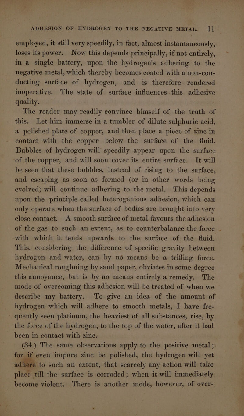 employed, it still very speedily, in fact, almost instantaneously, loses its power. Now this depends principally, if not entirely, in a single battery, upon the hydrogen’s adhering to the negative metal, which thereby becomes coated with a non-con- ducting surface of hydrogen, and is therefore rendered inoperative. The state of surface influences-this adhesive quality. The reader may readily convince himself of the truth of this. Let him immerse in a tumbler of dilute sulphuric acid, a polished plate of copper, and then place a piece of zine in contact with the copper below the surface of the fluid. Bubbles of hydrogen will speedily appear upon the surface ‘of the copper, and will soon cover its entire surface. It will be seen that these bubbles, instead of rising to the surface, and escaping as soon as formed (or in other words being evolved) will continue adhering to the metal. This depends upon the principle called heterogenious adhesion, which can only operate when the surface of bodies are brought into very close contact. A smooth surface of metal favours the adhesion _ of the gas to such an extent, as to counterbalance the force with which it tends upwards to the surface of the fluid. This, considering the difference of specific gravity between hydrogen and water, can by no means be a trifling force. Mechanical roughning by sand paper, obviates in some degree this annoyance, but is by no means entirely a remedy. The mode of overcoming this adhesion will be treated of when we describe my battery. To give an idea of the amount of hydrogen which will adhere to smooth metals, I have fre- ~ quently seen platinum, the heaviest of all substances, rise, by the force of the hydrogen, to the top of the water, after it had been in contact with zinc. (34.) The same observations apply to the positive metal ; for if even impure zine be polished, the hydrogen will yet adhere to such an extent, that scarcely any action will take place till the surface “is corroded; when it will immediately become violent. There is another mode, however, of over-