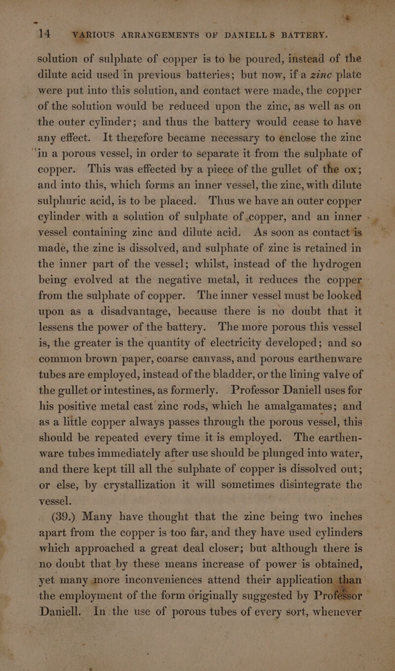 re an : - 14 VARIOUS ARRANGEMENTS OF DANIELLS BATTERY. solution of sulphate of copper is to be poured, instead of the dilute acid used in previous batteries; but now, if a zinc plate were put into this solution, and contact were made, the copper of the solution would be reduced upon the zinc, as well as on the outer cylinder; and thus the battery would cease to have any effect. It therefore became necessary to enclose the zinc ‘in a porous vessel, in order to separate it from the sulphate of copper. This was effected by a piece of the gullet of the ox; and into this, which forms an inner vessel, the zinc, with dilute sulphuric acid, is to be placed. Thus we have an outer copper cylinder with a solution of sulphate of copper, and an inner - vessel containing zinc and dilute acid. As soon as contact is made, the zine is dissolved, and sulphate of zinc is retained in the inner part of the vessel; whilst, instead of the hydrogen being evolved at the negative metal, it reduces the copper from the sulphate of copper. The inner vessel must be looked — upon as a disadvantage, because there is no doubt that it lessens the power of the battery. The more porous this vessel is, the greater is the quantity of electricity developed; and so common brown paper, coarse canvass, and porous earthenware tubes are employed, instead of the bladder, or the lining valve of the gullet or intestines, as formerly. Professor Daniell uses for his positive metal cast zinc rods, which he amalgamates ; and as a little copper always passes through the porous vessel, this should be repeated every time it is employed. The earthen- ware tubes immediately after use should be plunged into water, and there kept till all the sulphate of copper is dissolved out; or else, by crystallization it will sometimes disintegrate the vessel. } (39.) Many have thought that the zine being two inches apart from the copper is too far, and they have used cylinders which approached a great deal closer; but although there is no doubt that by these means increase of power is obtamed, yet many more inconveniences attend their application than the employment of the form originally suggested by Profes: Daniell. In the use of porous tubes of every sort, whenever