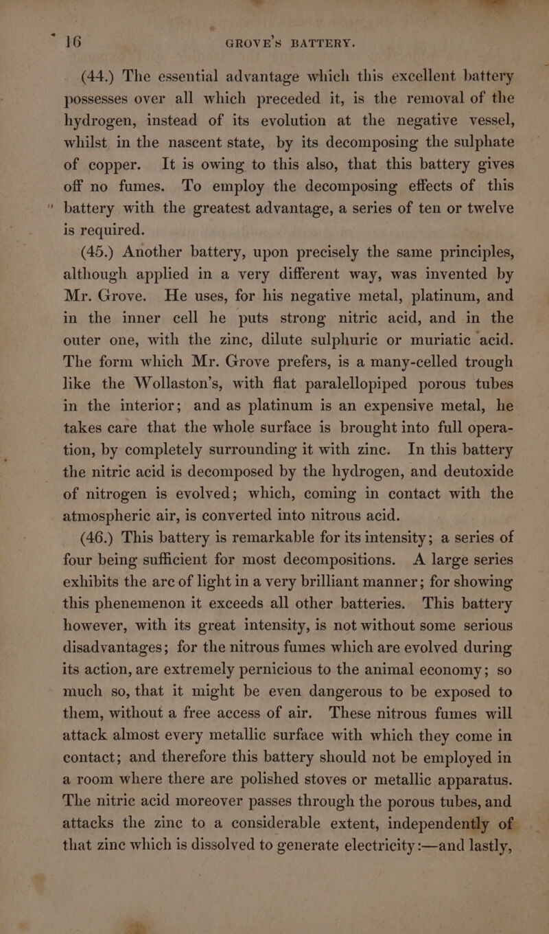 2 2 16 GROVES BATTERY. (44.) The essential advantage which this excellent battery possesses over all which preceded it, is the removal of the hydrogen, instead of its evolution at the negative vessel, whilst in the nascent state, by its decomposing the sulphate of copper. It is owing to this also, that this battery gives off no fumes. To employ the decomposing effects of this battery with the greatest advantage, a series of ten or twelve is required. (45.) Another battery, upon precisely the same principles, although applied in a very different way, was invented by Mr. Grove. He uses, for his negative metal, platinum, and in the inner cell he puts strong nitric acid, and in the outer one, with the zinc, dilute sulphuric or muriatic acid. The form which Mr. Grove prefers, is a many-celled trough like the Wollaston’s, with flat paralellopiped porous tubes in the interior; and as platinum is an expensive metal, he takes care that the whole surface is brought into full opera- tion, by completely surrounding it with zinc. In this battery the nitric acid is decomposed by the hydrogen, and deutoxide of nitrogen is evolved; which, coming in contact with the atmospheric air, is converted into nitrous acid. (46.) This battery is remarkable for its intensity; a series of four being sufficient for most decompositions. A large series exhibits the arc of light in a very brilliant manner; for showing this phenemenon it exceeds all other batteries. This battery however, with its great intensity, is not without some serious disadvantages; for the nitrous fumes which are evolved during its action, are extremely pernicious to the animal economy; so much so, that it might be even dangerous to be exposed to them, without a free access of air. These nitrous fumes will attack almost every metallic surface with which they come in contact; and therefore this battery should not be employed in a room where there are polished stoves or metallic apparatus. The nitric acid moreover passes through the porous tubes, and attacks the zinc to a considerable extent, independently of that zine which is dissolved to generate electricity :—and lastly,