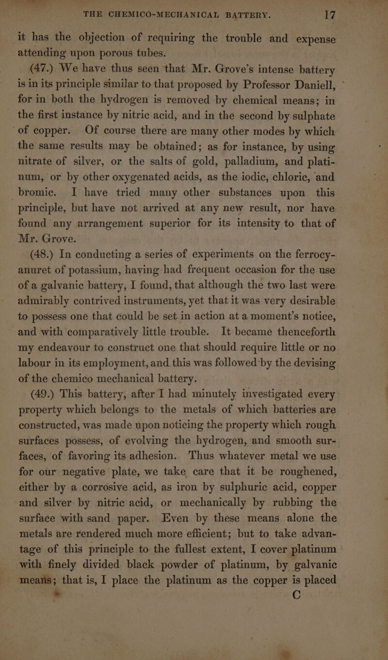 it has the objection of requiring the trouble and expense attending upon porous tubes. 2 (47.) We have thus seen that Mr. Grove’s intense battery is in its principle similar to that proposed by Professor Daniell, ~ for in both the hydrogen is removed by chemical means; in _ the first instance by nitric acid, and in the second by sulphate of copper. Of course there are many other modes by which the same results may be obtained; as for instance, by using nitrate of silver, or the salts of gold, palladium, and plati- num, or by other oxygenated acids, as the iodic, chloric, and -bromic. I have tried many other substances upon this principle, but have not arrived at any new result, nor have » found any arrangement superior for its intensity to that of Mr. Grove. (48.) In conducting a series of experiments on the ferrocy- anuret of potassium, haying had frequent occasion for the use of a galvanic battery, I found, that although the two last were admirably contrived instruments, yet that it was very desirable to possess one that could be set in action at a moment's notice, and with comparatively little trouble. It became thenceforth my endeavour to construct one that should require little or no labour in its employment, and this was followed by the devising of the chemico mechanical battery. (49.) This battery, after I had minutely investigated every property which belongs to the metals of which batteries are constructed, was made upon noticing the property which rough surfaces possess, of evolving the hydrogen, and smooth sur- faces, of favoring its adhesion. Thus whatever metal we use for our negative plate, we take care that it be roughened, © either by a corrosive acid, as iron by sulphuric acid, copper and silver by nitric acid, or mechanically by rubbing the surface with sand paper. Even by these means alone the metals are rendered much more efficient; but to take advan- tage of this principle to the fullest extent, I cover platinum _ with finely divided black powder of platinum, by galvanic BS means; that is, I place the platinum as the copper is placed * —C