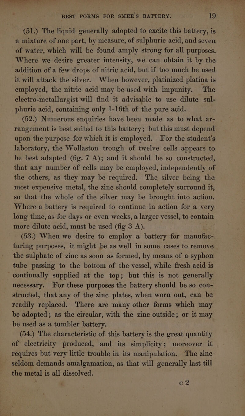 (51.) The liquid generally adopted to excite this battery, is a mixture of one part, by measure, of sulphuric acid, and seven. of water, which will be found amply strong for all purposes. Where we desire greater intensity, we can obtain it by the addition of a few drops of nitric acid, but if too much be used it will attack the silver. When however, platinized platina is employed, the nitric acid may be used with impunity. The electro-metallurgist will find it advisable to use dilute sul- phuric acid, containing only 1-16th of the pure acid. (52.) Numerous enquiries have been made as to what ar- . rangement is best suited to this battery; but this must depend upon the purpose for which it is employed. For the student’s laboratory, the Wollaston trough of twelve cells appears to — be best adapted (fig. 7 A); and it should be so constructed, that any number of cells may be employed, independently of the others, as they may be required. The silver being the most expensive metal, the zinc shonld completely surround it, so that the whole of the silver may be brought into action. Where a battery is required to continue in action for a very long time, as for days or even weeks, a larger vessel, to contain more dilute acid, must be used (fig 3 A). (53.) When we desire to employ a battery for manufac- turing purposes, it might be as well in some cases to remove the sulphate of zinc as soon as formed, by means of a syphon tube passing to the bottom of the vessel, while fresh acid is continually supplied at the top; but this is not generally necessary. For these purposes the battery should be so con- structed, that any of the zinc plates, when worn out, can be readily replaced. There are many other forms which may be adopted; as the circular, with the zinc outside; or it may be used as a tumbler battery. (54.) The characteristic of this battery is the great quantity of electricity produced, and its simplicity; moreover it requires but very little trouble in its manipulation. The zine seldom demands amalgamation, as that will generally last till the metal is all dissolved. c2