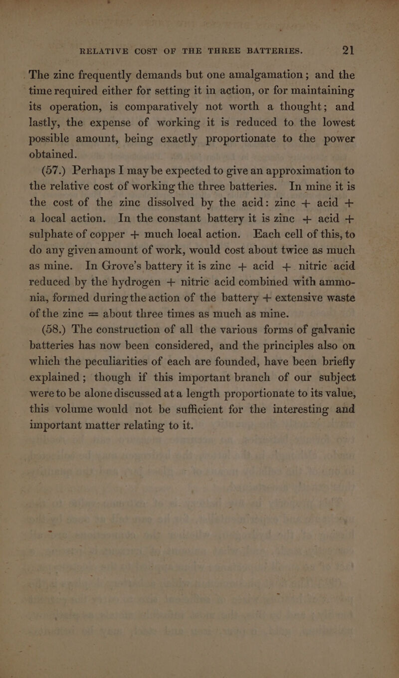 The zinc frequently demands but one amalgamation; and the time required either for setting it in action, or for maintaining its operation, is comparatively not worth a thought; and lastly, the expense of working it is reduced to the lowest possible amount, being exactly proportionate to the power obtained. : (57.) Perhaps I may be expected to give an approximation to the relative cost of working the three batteries. In mine it is the cost of the zinc dissolved by the acid: zine + acid + a local action. In the constant battery it is zinc + acid + sulphate of copper + much local action. Each cell of this, to do any given amount of work, would cost about twice as much as mine. In Grove’s battery it is zinc + acid + nitric acid reduced by the hydrogen + nitric acid combined with ammo- nia, formed during the action of the battery + extensive waste of the zine = about three times as much as mine. (58.) The construction of all the various forms of galvanic batteries has now been considered, and the principles also on which the peculiarities of each are founded, have been briefly explained ; though if this important branch of our subject were to be alone discussed at a length proportionate to its value, this volume would not be sufficient for the interesting and important matter relating to it. .