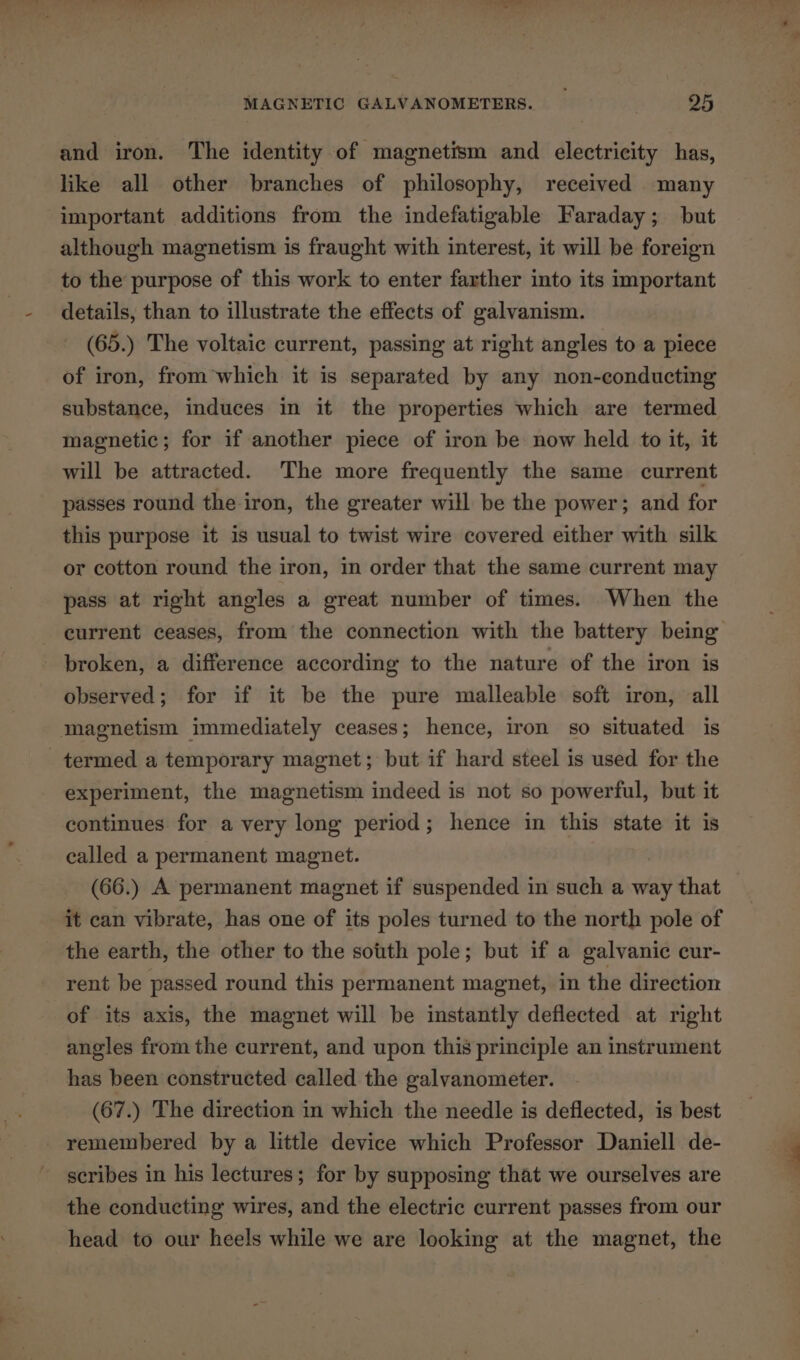 and iron. The identity of magnetism and electricity has, like all other branches of philosophy, received many important additions from the indefatigable Faraday; but although magnetism is fraught with interest, it will be foreign to the purpose of this work to enter farther into its important details, than to illustrate the effects of galvanism. (65.) The voltaic current, passing at right angles to a piece of iron, from which it is separated by any non-conducting substance, induces in it the properties which are termed magnetic; for if another piece of iron be now held to it, it will be attracted. The more frequently the same current passes round the iron, the greater will be the power; and for this purpose it is usual to twist wire covered either with silk or cotton round the iron, in order that the same current may pass at right angles a great number of times. When the current ceases, from the connection with the battery being broken, a difference according to the nature of the iron is observed; for if it be the pure malleable soft iron, all magnetism immediately ceases; hence, iron so situated is termed a temporary magnet; but if hard steel is used for the experiment, the magnetism indeed is not so powerful, but it continues for avery long period; hence in this state it is called a permanent magnet. (66.) A permanent magnet if suspended in such a way that it can vibrate, has one of its poles turned to the north pole of the earth, the other to the sotith pole; but if a galvanic cur- rent be passed round this permanent magnet, in the direction of its axis, the magnet will be instantly deflected at right angles from the current, and upon this principle an instrument has been constructed called the galvanometer. (67.) The direction in which the needle is deflected, is best remembered by a little device which Professor Daniell de- scribes in his lectures; for by supposing that we ourselves are the conducting wires, and the electric current passes from our head to our heels while we are looking at the magnet, the
