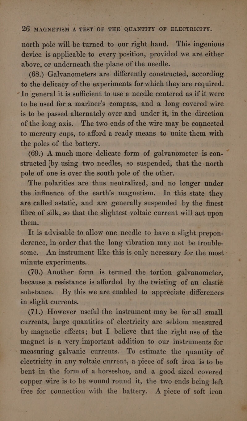 north pole will be turned to our right hand. This ingenious device is applicable to every position, provided we are either above, or underneath the plane of the needle. (68.) Galvanometers are differently constructed, according to the delicacy of the experiments for which they are required. ‘In general it is sufficient to use a needle centered as if it were to be used for a mariner’s compass, and a long covered wire is to be passed alternately over and under it, in the direction of the long axis. The two ends of the wire may be connected to mercury cups, to afford a ready means to unite them with the poles of the battery. (69.) A much more delicate form of galvanometer is con- © structed iby using two needles, so suspended, that the north pole of one is over the south pole of the other. The polarities are thus neutralized, and no longer under the influence of the earth’s magnetism. In this state they are called astatic, and are generally suspended by the finest fibre of silk, so that the slightest voltaic current will act upon them. | It is advisable to allow one needle to have a slight prepon- derence, in order that the long vibration may not be trouble- some. An instrument like this is only necessary for the most : minute experiments.. : (70.) Another form is termed the tortion galvanometer, because a resistance is afforded by the twisting of an elastic substance. By this we are pried to appreciate differences in slight currents. (71.) However useful the instrument may be for all small currents, large quantities of electricity are seldom measured by magnetic effects; but I believe that the right use of the magnet is a very important addition to our instruments for ‘measuring galvanic currents. To estimate the quantity of electricity in any voltaic current, a piece of soft iron is to be bent in the form of a horseshoe, and a good sized covered copper wire is to be wound round it, the two ends being left free for connection with the battery. A piece of soft iron